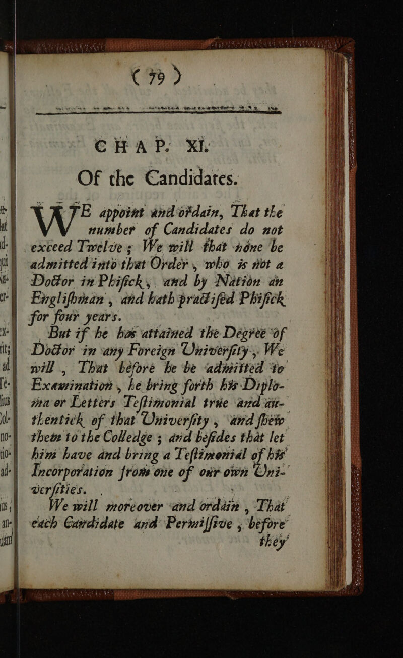 Of the Candidates. [X JE appoint and'ofdain, That the number of Candidates do not exceed Twelve ; We will that none be admitted into that Order , who is not a Door in Phifick, and by Nation an Englifzsan , and bath practiſed Phifick for four years. ! | , But if he has attained the Degree of Door in any Foreign Oniverſity We will , That béforé be be admitted to Examination , ke bring forth his Diplo- waa er Letters Teflimonial trie andat- thentick of that Univerfity , and fhe thew to the Colledge ; arid befides that let him have and bring a Teftimonial of his Incorporation from one of oir own Oni- werfities. | Ap. s We will moreover and ordain , That each Camdidate and Permiffive y before they’ Fs re a ee T PORTO — E sat oe pg AVATAR SASL Ey 42. i SUCI