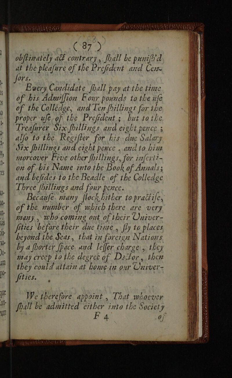 obftivately a£ contrary, fhall be puniſhd at the pleafure of the Prefident and Cem fors. Every —— foal pay at the tine of his Admiſſion Four pounds to the fe M of the Colléage, and Len fhil flings for the | proper ufe.of the Preſident; but tothe | Treafurer Six fhillings and eight pence ; alfo to the. Regifler for his due S Salary Six fhillings and eight pence . and to bim moreover Five other fhillings, for inſerti- on of bis Name into the Book of Annals; and befides to the Beadle of the Colledge Three fillings and four pence. Becaufe. many flock. bith er to practiſe, of the number of which there are very | many., who coming out of their Univer- ; | feties before their due tiie , fly to places | beyond the Seas, that in foreign Nations | by a fhorter ſpace und effer charge , they | may creep tothe degree of Deter. then they could attain at d in our rapes | ities. 4? M m PRPO Pet hate XR R Hiipa ARRIANS t &lt;