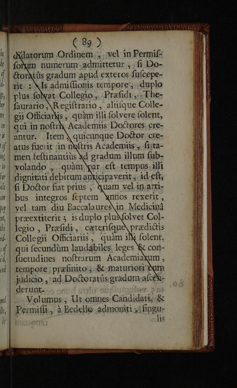 | cidatorum -Ordinem , vel in Permit- f | &amp;orXtüs gradum apud exteros fufcepe- “| rit. : NIs admi(Tionis tempore’, duplo plus foNat Collegio, Prafidi „in The- ' | faurario NR egiftrario , aliiíque Colle- t | eu Officiarys , quàm illi folvere folent, qui in noftrty Academiis Doctores. cre- antur. Item y quicunque Do&amp;or cre- f | atus fuerit in neftris Academiis ,. ſi ta- i | men feftinantiüs xd gradum illum fub- | volando ,... quàm ar. eft. tempus. illi | dignitati debitum anWcipaverit ; id eft; | fi Do&amp;or fiat prius , quam vel in arti- | bus integros feptem wnnos rexerit , y | vel tam diu Baccalaures\in Medicina ,| preextiterit 5 isduplo pludſolvet Col- i | legio , Prafidi, ceterique predictis | folent, qui fecundum laudabiles leges &amp; | fuetudines noftrarum Academiaxum , | tempore ; przfinito ; &amp; maturiorr eum | judicio ,' ad Doc&amp;teratüs gradum aſceſx- | derunt. prop Volumus, Ut omnes Candidati &amp; lis TREET COO n 1s te 1 S O O GE AUi