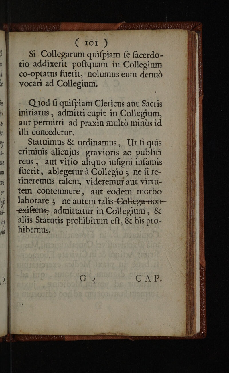 Quod fi quifpiam Clericus aut Sacris initiatus , admitti cupit in Collegium, aut permitti ad praxin multó minüs id illi concedetur. Statuimus &amp; ordinamus, Ut fi quis criminis alicujus gravioris ac publici reus, aut vitio aliquo infigni infamis fuerit, ablegetur à Collegio 5 ne fi re- tineremus talem, videremur aut virtu- tem contemnere, aut eodem morbo laborare 5. ne autem talis-Golega-Ren- -exiftens; admittatur in Collegium, &amp; aliis Statutis prohibitum eft, &amp; his.pro- hibemus, iste EB AED pup iniinis ideii ititi