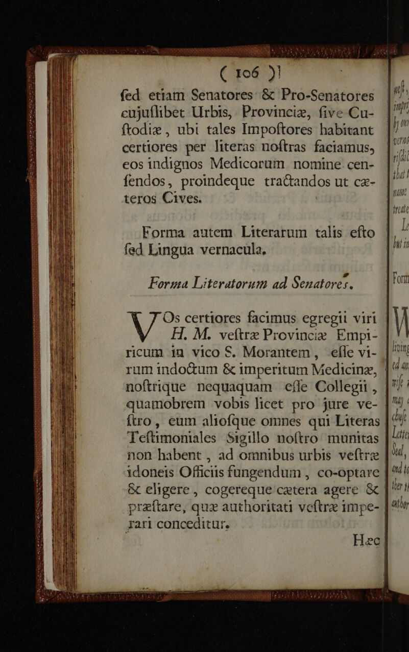 Pe, UNOS eae HE ( 106 )! fed etiam Senatores &amp; Pro-Senatores cujuflibet Urbis, Provinciz, five Cu- ftodie , ubi tales Impoftores habitant certiores per literas noftras faciamus, eos indignos Medicorum nomine cen- fendos, proindeque tractandos ut cæ- teros Cives. — — Ta —— — Forma autem Literarum talis efto fed Lingua vernacula. het — EMISORA SIR E P d Forma Literatorum ad Senatores. Os certiores facimus egregii viri | H. M. veftrz Provincie Empi- | ricum in vico S. Morantem , efle vi- | ^ rum indo&amp;um &amp; i imperitum M edicinz, | noftrique nequaquam effe Collegii , quamobrem vobis licet pro jure ve- | ftro, eum aliofque omnes qui Literas | Teftimoniales Sigillo noftro munitas | non habent , ad omnibus urbis veftræ | idoneis Officiis fungendum , co-optare | &amp; eligere , cogereque'catera agere &amp; | praftare, que authoritati veftre impe- |^ rari conc ceditur. Sacer: IRAE — oe ea erie be a mere terest LUCA AU —— IET meu PIN GA Eb ays