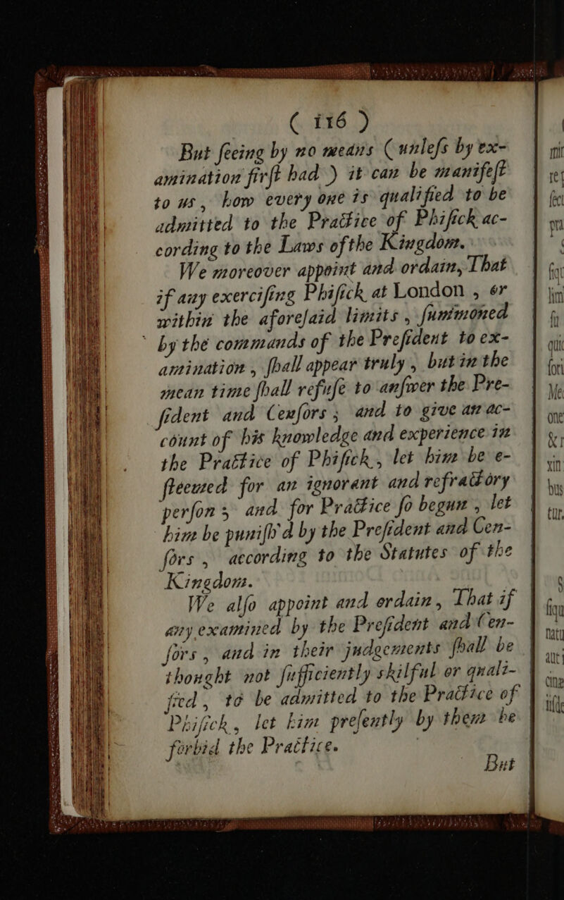 ( 116 ) But feeing by mo means (unlefs by ex- amination firft had ) it can be manifeft to us, bom every one is qualified to be admitted to the Practice * Phi ſick ac- cording to tbe Laws ofthe Kingdom. We moreover appoint and ordain, That if any exercifing Phifick at London , ér within the aforefaid limits , funimoned ` by the commands of the Prefident to ex- amination , [ball appear truly , butin the mean time [ball refuse to anfwer the Pre- fident and Cexfors ; and to give anac- count of his knowledge and experience in the Prattice of Phifich , let bin be e- fleewed for an ignorant and refractory perfon; and. for PraGice fo begun , let him be punifb d by the Prefident and Cen- fors, according to the Statutes of the Kingdom. any examined by the Prefident and Cen- fors, and in their judgements foall be thought not fufficiently skilful or quali- ferbid the Practice. But | |