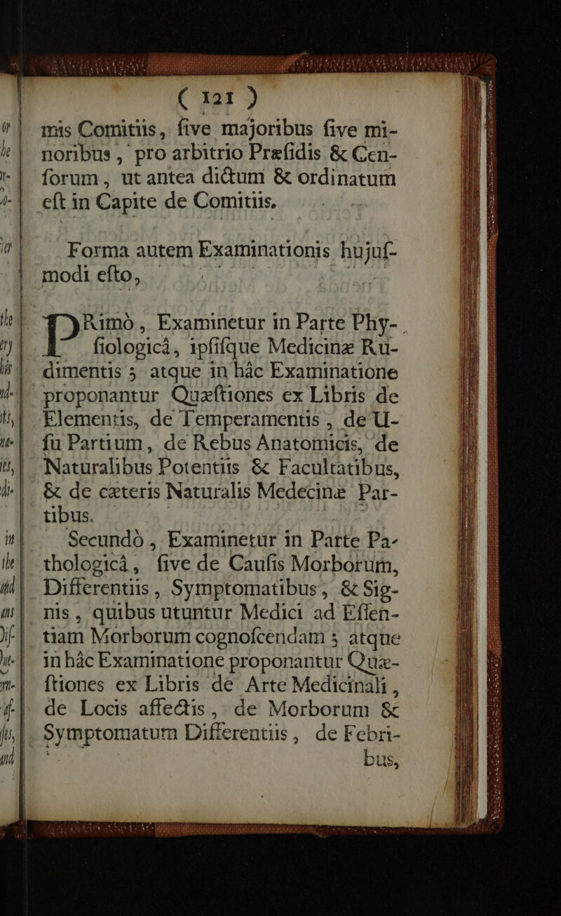 Forma autem Examinationis hujuf- modi efto, _ [2^ Examinetur in Parte Phy- . fiologica, ipfifque Medicine Ru- dimentis 5 atque in hac Examinatione proponantur Queftiones ex Libris de Elementis, de Temperamentis , de U- fu Partium , de Rebus Anatomigis: de Naturalibus Potentiis &amp; Facultatibus, &amp; de ceteris Naturalis Medecine Par- tibus. . Secundó , Examinetur in Parte Pa- thologica , he de Caufis Morborum, Different, Symptomatibus, &amp; Sig- , quibus utuntur Medici ad Effen- RE Morborum cognofcendam 3 atque in hac Examinatione proponantur Quz- ftiones ex Libris de Arte Medicinali , de Locis affectis , de Morborum &amp; Symptomatum Differentiis , deF cebri- bus