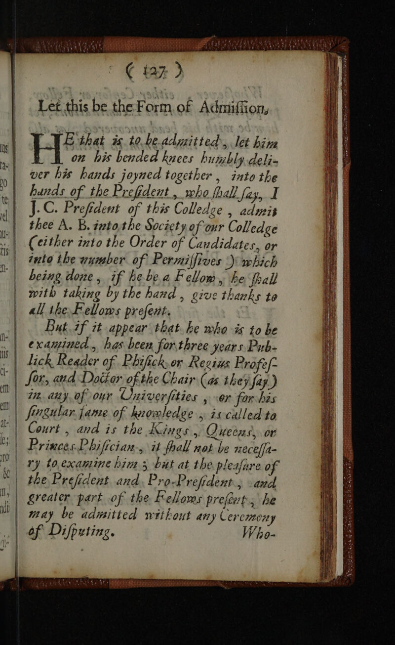 Let this be the F orm.of Ádniüffion, E that is to be admitted, let hin on his bended knees humbly deli- ver his bands joyned together , into the bands of the Prefident , who fall fay, I J.C. Preſident of this Colledge , admis thee A. B. ipto tbe Society of our Colledge (either into the Order of Candidates, or into the wumber of Permilfives ) which being done, if he bea Fellom, he ſpall with taking by the band , give thanks to all ihe Fellows preſent. But.if it appear that. be whois to be examined, has been for.three years Pub- lick Reader of Phifick, or Regius Profe/- or, and Dotter of the Chair (as they fay.) 7. any ef our Cniverfities , Or for bis fevgular. jame of hnomledge , is called to Court , and is the Kings, Queens, or Princes Phifician-; it fhall not be neceſſa- ry to examine bim 5 but at the pleaſure of the Prefident and Pro-Prefrdent., and greater part of the F'elloms prefet; he may be admitted without any Ceremony of Difputing. Who- — E Ta E