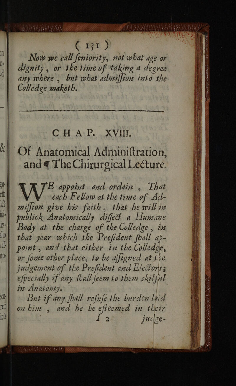 Now we call feniority, not what age or dignity , or the time of taking a degree any where , but what admiſſion into the Colledge maketh. C H A P. XVII. E appoint and ordain , That each F eVow at the tine of Ad- miſſion give his faith, that he will in publick Anatomically diffe a Humane Body at the charge of the Colledge , iz that year which the Prefident fhall ap- point , and that either in the Colledge, ov fome other place, te be alfigned at is judgement of the Prefrdent and Ele#ors efpccially if any [ball feem to then skilful in Anatomy. But if any [hall refufe the burden lbid on him , and be be eftecmed in their La judge- D a TUTTI R