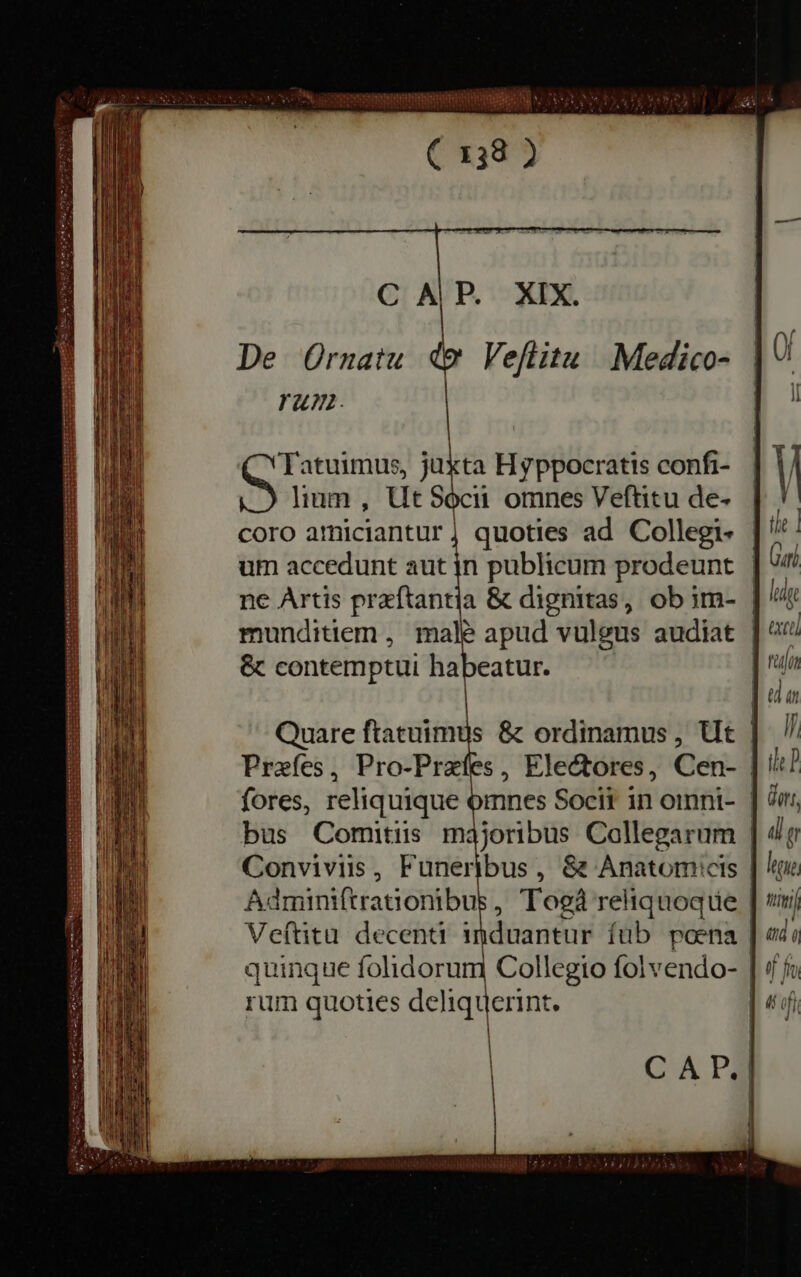 peso RR MIA ^ Lit Nt Temm C 138 ) C P. XIX. De Ornatu d Veflitu Medico- rum. | Tatuimus, juxta Hyppocratis confi- lium , Ut Socii omnes Veftitu de- coro athiciantur | quoties ad Collegi- um accedunt aut in publicum prodeunt ne Artis preftantia &amp; dignitas, ob im- &amp; contemptui habeatur. | | bus Comitiis majoribus Collegarum rum quoties deliquerint. | excel If the P ors, all or leon, nini ado oj fi j^