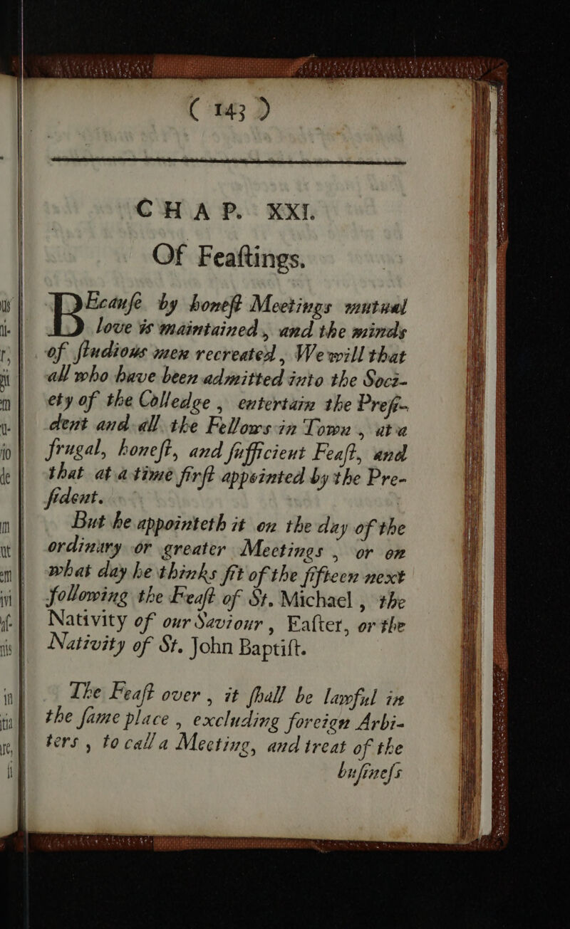 EL I &gt; r1 Of Feaftings. Toe by honeſt Meetings mutual love is maintained , and the minds of ſtudious wen recreated , We will that all who have been admitted into the Soci- ety of the Colledge , entertain the Prefi- dent and all the Fellows in Town , ata Jrugal, honeft, and fufficient Feafl, and. that at à time firft appeinted by the Pre- frdeat. But he appointeth it on the day of the ordinary: or greater Mectines , or om what day he thinks fit of the fifteen next following the Feaft of St. Michael , the Nativity of our Saviour , Eafter, or the Nativity of St. John Baptift. The Peaf over , it fhall be lawful in the fame place , excluding foreign Arbi- ters , to call a Meeting, and treat of the bufinefs ES E a oles Ns ei singin