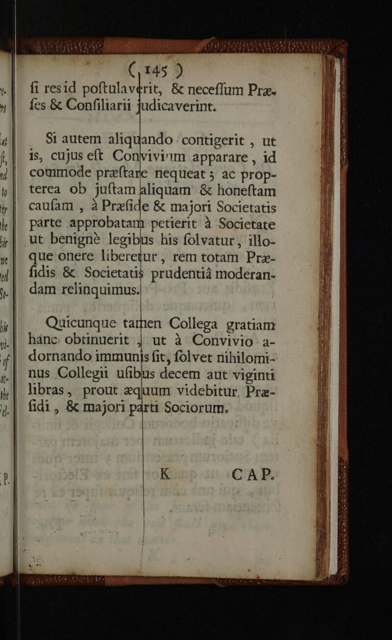 fi resid poftulaverit, &amp; neceffum Pre. fes &amp; Confiliarii judicaverint. . Si autem aliquando contigerit , ut is, cujus eft Convivi'im apparare , id commode præſtare nequeat ; ac prop- terea ob juítam aliquam. &amp; honeftam caufam , à Prefide &amp; majori Societatis parte approbatam petierit à Societate ut benigne legibus his folvatur, illo- que onere liberetur , rem totam Pre- fidis &amp; Societatis prudentià moderan- dam relinquimus. DEED T PIRE TET] SRN MAK QTR oa PS