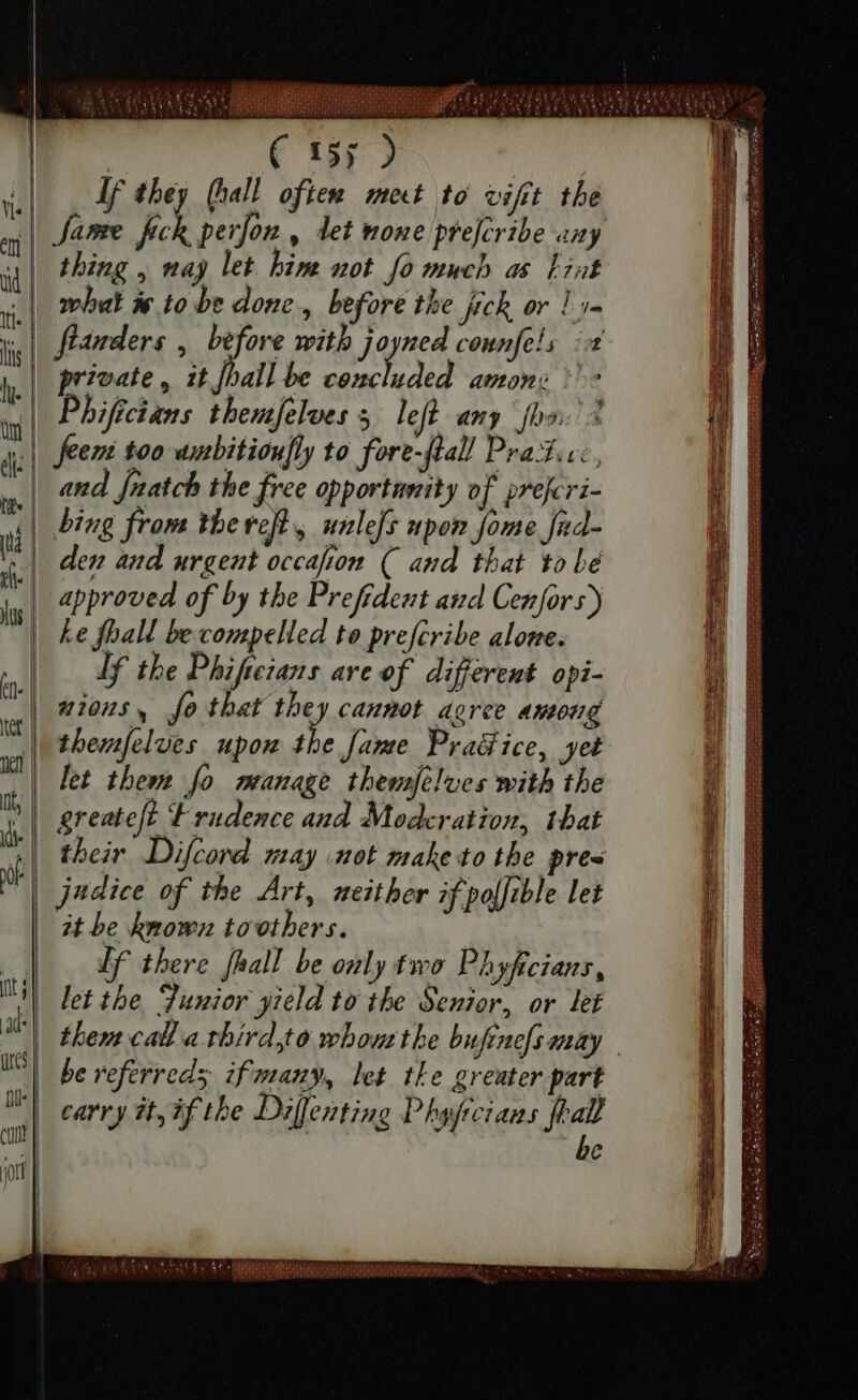 J—— Hn i Hsu 7 gnus (^4 hi 7 ees US tid Weste Ep bU A | C 15; 2  If eh (hall often meet to vifit the y| Jame fee perfon , let none prejcribe any id | thing , aj let bim not fo much ds Fiat | what X to be done, before the fick or Lyu  fianders &gt; before with jagen counfels iii y| private, it fail be conc uded amon: pe rl Pbiffcian: themfelves B left any faa: % Eem too aubitionfly to fore-flal! Prad.vc, and Jnatch the free opportunity of preferi- || bing from thereft, unlefs upon Jome fad- f den and urgent occafion ( and that to Le ls approved of by tbe Prefident and Cenfors) Le fhall be compelled to prefcribe alone. b lf the Phifteians are ef differemt opi- | nions, fo that they cannot doree among ii themfelues upor the fame Practice, yet ii let them fo manage themselves with the hi | greateft Frudence and Moderation, that ; their Difcord may not make to tbe pres | judice of the Art, neither if polfible let it be known tovotbers. Lf there [hall be only two Phyfrcians, let the Junior yield to the Senior, or let | them call a third,to wbom the bufrnofs may | be referred; ifmany, let the greater part I) carry it, if the Diffentino Phyfreians feal | be cuit