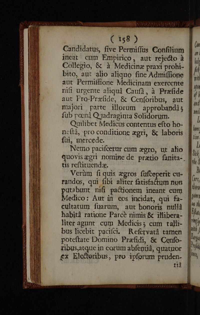 ( 158 ) Candidatus, five Permiffus Confilium ineat cum Empirico, aut rejecto à Collegio, &amp; à Medicine praxi prohi- bito, aut alio aliquo fine Admiffione aut Permiffione Medicinam exercente nifi urgente aliqua Caufa, à Prefide aut Pro-Prefide, &amp; Cenforibus, aut lori parte illorum approbandi; {ub pœnâ Q'radraginta Solidorum. Quilibet Medicus contentus efto ho- ncítà, pro conditione ægri, &amp; laboris fui, mercede. Nemo pacifcetur cum zero, ut alio quoviszgri nomine de pretio fanita-_ tis reftituende. Verüm fi quis ægros fufteperit cu- randos, qui fibi aliter fatisfactum non utabunt nifi pactionem ineant cum Medico: Aut in eos incidat, qui fa- cultatum fuarum, aut honoris nullà habità ratione Parcé nimis &amp; illibera- liter agunt cum Medicis; cum talli- bus licebit pacifci. Reſervatâ tamen poteftate Domino Prefidi, &amp; Cenfo- ribusatque in eorum abfentia, quatuor £x Elederibus, pro ipforum pruden- | | 112