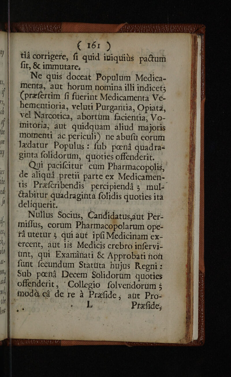 ( 161 ) tia corrigere, fi quid iiquiüs pa&amp;um fit, &amp; immutare, PELA Ne quis doceat Populum Medica- menta, aut horum nomina illi indicet; (prefertim fi füerint Medicamenta Ve- hementioria, veluti Purgantia, Opiata, vel Narcotica, abortütn facientia, Vo- initoria, aut quidquam aliud majoris momenti ác periculi) ne abufü eorum ledatur Populus: fub pænå quadras ginta folidorum, quoties offenderit. Qui pacifcitur cum Pharmacopolis, de aliqua pretii parte ex Medicamen-. tis Prefcribendis percipiendá ; mul: dabitur quadraginta folidis quoties ita deliquerit. MELLE | . Nullus Socius, Candidatus,aut Per- miffus, eorum Pharmacopolarum ope- rà utetür qui aut ipfi Medicinam ex- ercent, aut 118 Medicis crebro infervi- unt, qui Examitiati &amp; Approbati hon funt fecundum Stattita bujus Regni : _ Sub pocha Decem Solidortim quoties | offenderit; ‘Collegio folvendorüm 3 | modded de re à Prafide, aut Pro- I^ digne uu Prefide; è è