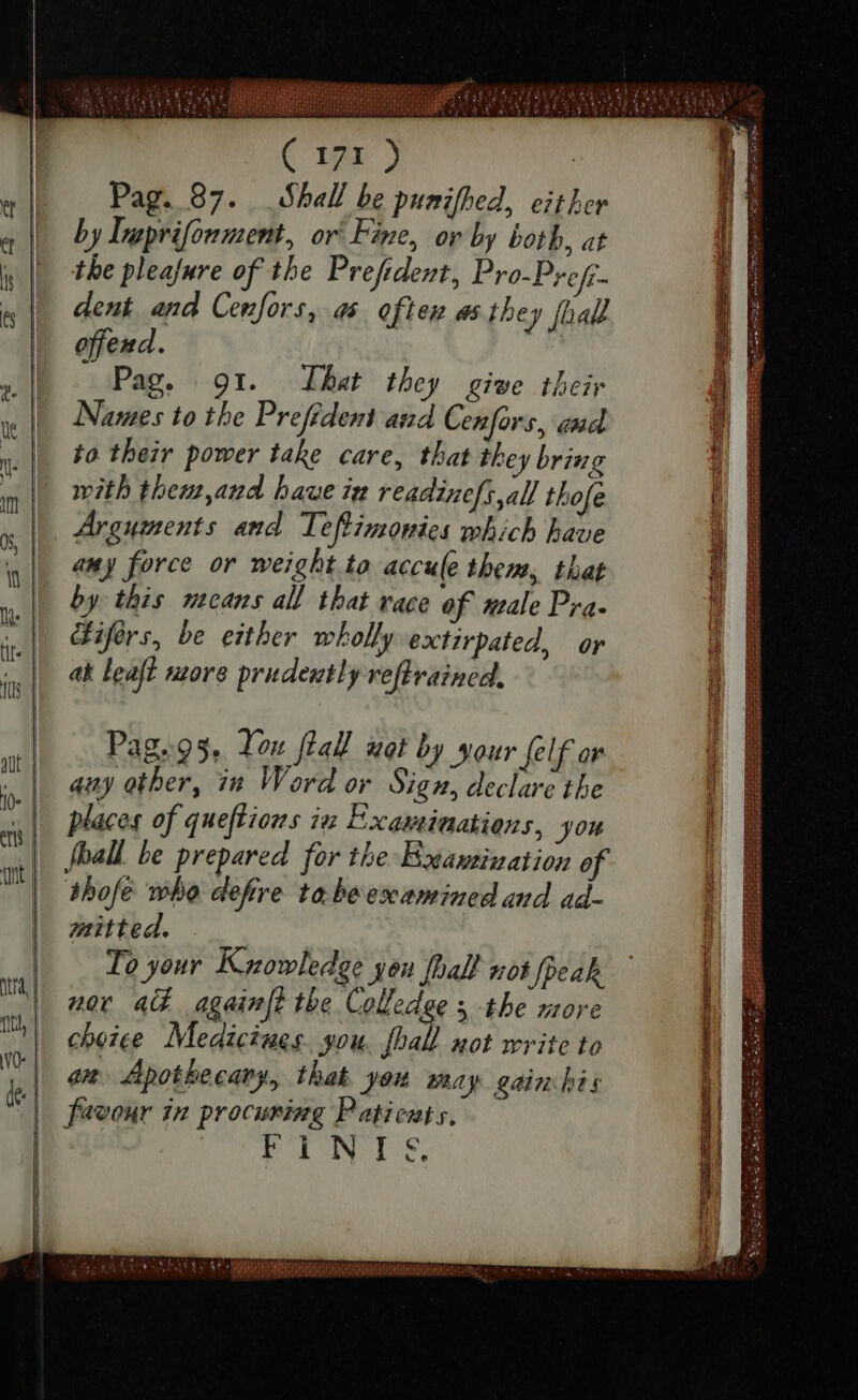 ( 171 ) Pag. 87. Shall be punifhed, either by Ineprifonment, or Fine, ov by both, at the pleajure of the Prefident, Pro-Prefi- dent and Cenfors, as. often as they [hall offend. | Pag. 91. That they give their Names to the Prefident and Cenfors, end to their power take care, that they bring mith them, and haue im readinefs all thofe Arguments and Leftimonies which have any force or weight to accule them; that by this means all that race of male Pra- Giférs, be either wholly extirpated, or ak leaft more prudently refrained, — Tou fal ii by sour lf o any other, in Word or Sign, declare the fball be prepared for the Examination o thofe whe defire ta beexamined and ad- mitted. To your Knowledge you pall not peak nor 4G againft the Colledge s the more choice Medicines. you. fhall not write to on Apothecary, that you may gainhis favour in procuring Patients, POP IN ris, — ihren neo DURITIAM MIRI, emm e tnm