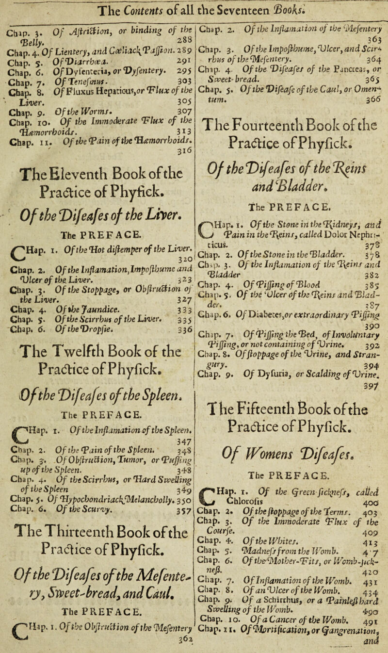 Chap. 3. Of Ajlnttion, or binding of the Telly* . 28^ Chap. 4. Of Lientery, and Goe!i<lc\Taffion. 289 Chap. 5. Of'Diarrhoea. 2.91 Chap. 6. Q/Dyfenteria, or Dyfentery. 295 Chap. 7» OfTenefmus. 3°3 Chap. 8. Of Fluxus Hepaticus,or 'Flux of the Liver. 3 °5 Chap. 9. Of the Worms. 307 Chap. 10. 0/ tbe Immoderate Tlux of the ‘Hemorrhoids. 3*3 Chap. 11. Of the Tain of the ‘Hemorrhoids. The Eleventh Book of the Practice of Phyfick. Of the Difeafes of the Liver. The PREFACE. /^Hap. 1. OftbeWotdiftemperoftbeLiver. 320 Chap. 2. Of the lnflamation ylmpoftbume and ‘Ulcer of the Liver. 3 2 3 Chap. 3. Of the Stoppage, or Obflruftion of the Liver. 3 27 Chap. 4. Of the Jaundice. 333 Chap. 5. Of the Scirrhus of the Liver. 335 Chap. d. Of theDropfle* 336 The Twelfth Book of the Pra<5tice of Phyfick. Of the Difeaftis of the Spleen. The PREFACE. CHap. 1. Of tbelnflamation of the Spleen. 347 Chap. 2. Of the (Pain of the Spleen. 348 Chap. 3‘. Of Obftrutf ion, Tumor, or Tiffing up of the Spleen. 348 Chap. 4. Of the Scirrbui, or Ward Swelling of the Spleen 349 Chap. 5. 0/ ‘HypocbondriackfMelancbolly. 350 Chap. 6. Of the Scurvy. 357 The Thirteenth Book of the Practice of Phyfick. 0/ the Difeafes of the Mefente- ry. Sweet-bread, and Caul. The PREFACE. CHap. 1. Of the Obpruliion of the(,Mefentery 262 Chap. 2. Of the lnflamation of the (Piefentery 363 Chap. 3. Oftbelmpoftbume^lcerjandSctr* rhus of tbs'Mefentery. 364 Chap. 4. Of the Difeafes of the Pancreas, or Sweet-bread. 365 Chap. 5. OftbeDifeafeoftbeCaul,orOmen‘ turn. 366 The Fourteenth Book of the Practice of Phyfick. Of the Difeafes of the Beitn and‘Bladder. The PREFACE. CHap* 1. Of the Stone iri the cI\idneys, and Tain in tbeTyeins3 called Dolor Nephri¬ ticus. 378 Chap. 2. Of the Stone in the Tladder. 378 Ch .p. 3. Of the lnflamation of the %eins and Tladder 382 Chap. 4. Of Tiffing of Dio od 385 Chap. 5. Of the Dicer Of the Wyeins and \Blad¬ der. 387 Chap. 6. Of DiabeceSjOr extraordinary Tiffing . 390 Chap. 7. Of Tiffing the Ted^ of Involuntary Tiffing, or not containing of Drive. 392 Chap. 8. Offioppage of the Drine, and Stran- gwy- 394 Chap. 9, Of Dy furia, or Scalding of Drive. 39f T he Fifteenth Book of the Practice of Phyfick. Of Womens Difeafes. The PREFACE. CHap. 1. Of the (Jreen ftclqiefs, called Chlorofis ^ 40CS Chap. 2. Of thefioppageoftheTerms. 403 Chap. 3. Of the Immoderate Tlux of the Courfe. 409 Chap. 4. Of the Whites* 413 Chap. 5. 'Madnefsfrom the Womb. 4 7 Chap. 6. Oftbei‘Plother~cFitsiorWcmb^jsck^ nefl• 420 Chap. 7. Of lnflamation of the Womb. 431 Chap. 8. Of an Dicer of the Womb. 434 Chap. 9. Of <2 Schirrhus, or a Tainlejl bard Swelling of the Womb. 490 Chap. 10. Of a Cancer of the Womb. 491 Chap. 11« Of(Mortification, or Qangrenation,