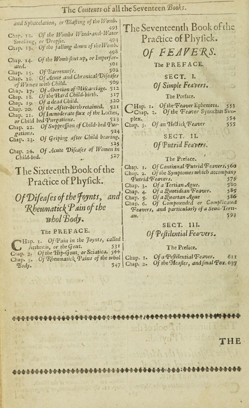 and Sphacelation, or’Blajiins oftbeWomb. 493 Chsp. 13. Of the Wombs Wind-and-Water Swelling* or Vropfie. 494 Chj p. 13.. Of the falling down of we Worn», 49 S Chap. 14. Of the Womb Jbut up, or Imperfor¬ ated. ^OI Chap. 15. OfVarrennefj. *02 Chap. 16. Of Acute and Chronical Vifeafes of Women with Child. . Chap. 17. Of Abortion ofWifcarnage. 512 Chap. iB. OftbeTlardCbild-btrtb. 5^7 Chap. 19. Of a dead Child. 520 Chap. 20. Of the After-birth retained. 521 Chap. 21. Of Immoderate flux of the Laches, or Child bedVurgations. $23 Chap. 22. Of Suppreffton of Child-bed Vur^ dSTS 0/ <*ri« <iffcr CWW 1 525 Chap. 24. 0/ ^c«te of Women m Child-bed.. ^ 5 27 T he Sixteenth Book of the Practice ofPhyfick. Of T>ifeafes oftbefoynts, W %heumatickfP din of the wbol ‘Body. The PREFACE. CHap. i. Of Vain in the Joynts, called iktbncis, ortheQout. 531 Chap. 2. Of the <Hip-(fouty or Sciatica. $44 Chap. 3. Of Rheumaticis Tains oftbewhol Tody* 547 The Seventeenth Book of the Practice ofPhyfick. Of EE AVERS. The PREFACE. SECT. 1. Of Smple Feavers» The Preface. ✓'Hap. 1. Of the V earner Ephemera. 553 V-^Ghap. 2. Of the Vearoer Synochus Sim¬ plex. Chap. ; 554 555 Of an TdeHich^Veaver SECT. II. • Of Putrid FeaVerf. The Preface. Chap. 1. Of Continual Vutrid Weavers. 5 60 Chap. 2. Of the Symptomes which accompany VutridWeaters. 57'5 Chap. 3. Of a Tertian Ague. 5$° Chap. 4. Of a Quotidian Weaver. 585 Chap. 5. Of a Quartan Ague 586 Chap. 6. 0/ Compounded or Complicated leavers, and particularly of a Semi-Terti- an. 593 SECT. III. Of Pefikntial Fea<vers* The Preface. Chap. x. Of aWeflilentialWeaver. 611 Chap. 2. Of the leafier, and fmal Vox. 637 »;•. * ***‘H'****#4**,********‘*:i*<*1******************* ******** THE ♦*#***#***************************:***:*************