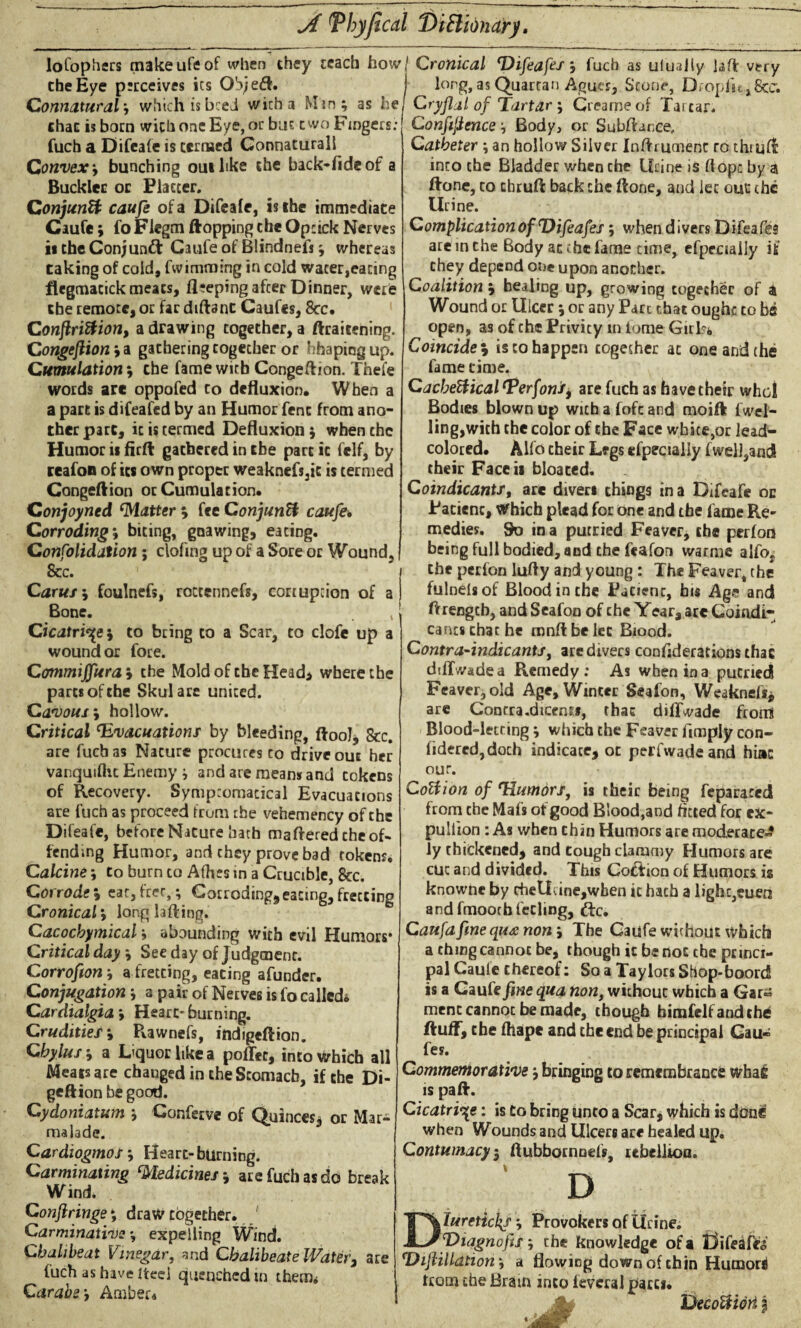 Jt T by fecal DiHidnary. lofophers makeufeof when they teach how( the Eye perceives its Ob;e<tt. 1 Connatural ; which is bcei wicha Min; as hej chat is born with one Eye, or but two Fingers: fuch a Difeafe is termed Connaturall Convex y bunching out like the back-fide of a Buckler or Flatter. Conjunct caufe of a Difeafe, is the immediate Caufe; fo Flegm flopping the Opcick Nerves is the Conjunct Caufe of Blindnefs; whereas taking of cold, fwimming in cold wacer,eacing flegmacick meats, fleeping after Dinner, were the remote, or far diftanc Caufes, 8cc. Conftriftion, a drawing together, a ftraicening. Congefiion;a gathering cogecher or hhapingup. Cumulation ; che fame with Congeflion. Thefe words arc oppofed to defluxion. When a a part is difeafed by an Humor fenc from ano¬ ther pare, it is termed Defluxion; when chc Humor ii firft gathered in the part it felf, by reafon of its own proper weaknefs3ic is termed Congeftion or Cumulation. Conjoyned Matter s fee Conjunct caufe. Corroding s biting, gnawing, eating. Confolidation ; clofing up of a Sore or Wound, See. Carus s foulnefs, roccennefs, cortupcion of a Bone. , Cicatrice; to bring to a Scar, to clofe up a wound or fore. Commiffuras the Mold of the Head* where the parts of the Skulare united. Cavouss hollow. Critical ‘Evacuations by bleeding, ftool, 8cc. are fuch as Nature procures co drive out her Vanquifhc Enemy ; and are means and tokens of Recovery. Sympcomacical Evacuations are fuch as proceed from the vehemency of the Difeafe, before Nature barb mattered che of¬ fending Humor, and they prove bad tokens. Calcine; to burn to Afhes in a Crucible, 8tc. Corrodes eat,free,; Corroding*eating,fretting Cronicals long lafting. Cacocbymical; abounding with evil Humors* Critical day ; See day of Judgment. Corrofion; a fretting, eating afunder. Conjugation; a pair of Nerves is fo called* Cardialgia. Heart-burning. Crudities; Rawnefs, indigeftion. Chylus s a Dquorhkea poffet, into Which all Meats are changed in the Stomach, if the Di- geftion be good. Cydoniatum ; Conferve of Quinces, or Mar¬ malade. Cardiogmos, Hearc-burning. Cavminaxing Medicines; are fuch as do break Wind. Conflringes draw together. Carminative; expelling Wind. Chalibeat Vinegar, and Chalibeate Water, are fuch as have iteel quenched m therm Carabe, Amber* Cronical ‘Difeafes j fuch as ulualiy laft very long, as Quartan Agues, Scone, Dfopfu^ficc. Cry flat of Tartar ; Creame of Tartar. Confidence; Body, or Subflance, Catheter; an hollow Silver Inttrumenc to thmfl into che Bladder when che Urine is flops by a ttone, co chruft back che ftone, and let out chc Urine. Complication of‘Vifeafes; when divers Difeafes are in the Body at che fame time, efpeciaily if they depend one upon another. Coalition s healing up, growing together of a Wound or Ulcer; or any Parc that ought to be open, as of che Privity in tome Girls* Coincides is co happen together at one and the fame time. Cacbettical ‘Perfoni’* are fuch as have their who! Bodies blown up with a fofc and moift fwel- lingjwith the color of che Face wbice,or lead- colored. Alfo their Legs efpeciaily f well,and their Face» bloated. Coindicants, are divers things in a Difeafe oc Patient, Which plead for one and the fame Re¬ medies. So in a puttied Feaver, the perfon being full bodied, and the feafon warme alfo, che perfon lufly and young : The Feaver, the fulnelsof Blood in the Patient, bis Age and Arengcb, and Seafon of che Year, are Goindi- cancs chat he mnftbelec Biood. Contra-indicants, are divers considerations that difTwadea Remedy: As when in a putriedl Feaver, old Age, Winter Seafon, Weaknefs* are Contra .dicens», that dilTvade from Blood-letting; which the Feaver limply con- fideredjdoch indicate, oc perfwadeand hint our. CoHion of ‘Humors, is their being feparaced from che Mafs of good Blood,and fitted for ex- puliion: As when chin Humors are moderate-? ly thickened, and tough clammy Humors are cut and divided. This Cotfion of Humors is knowne by cheUdne,wben it hath a light,euen and fmootbfeeling, ftc. Caufa fine qua non s The Caufe without which a thing cannot be, though it be not che princi¬ pal Caule thereof: So a Taylors Sbop-boord is a Caule fine qua non, without which a Gar« menc cannot be made, though bimfelf and the fluff, che fhape and che end be principal Gau- fey. Commemorative; bringing to remembrance whafi is pafl. Cicatrice: is to bring unto a Scar, which is done when Wounds and Ulcers are healed up. Contumacyi flubbornoefs, rebellion. D Diuretic1{S; Provokers of Urine. IDiagnofis; the knowledge of a Uifeaffe *DiftiUdtiorii a flowing down of chin Humori from the Bram into leveral pares. . jy DecoUiori f