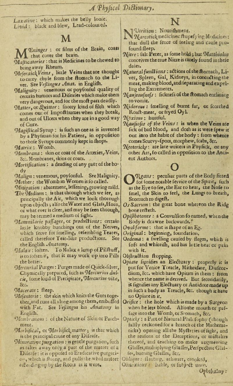 Laxative: which nukes the belly looie. Livid : black and blew, Lead-coloured. M Meninges : or films of the Brain, coats thac cover che brain. MaJHcatories: thac is Medicines to be chewed to bring away Rheum. Meferaicl\Veins, little Veins that are thought to carry chyle from che ftomach to the Li¬ ver. See Vejlingus Anat. in Englifh. ‘Malignity: venemous or poyfonful quality of certain humors and Difeafes which make them very dangerous, and for themoft part deadly. <Matter, or ^uittor: fnoccy kind of filch which comes ouc of Impofthumes when they break, and ouc of Ulcers when they are in a good way of Cure. *Magijlical Syrup: is fuch an one as is invented by a Phylician for his Patient, in oppofition to rhofe Syrups commonly kept in fhops. (Matrix: Womb. * fMembrana: skin or coat of the Arteries,.Veins, See. Membranes, skins or coats. ^ j ‘Mortification: a deading of any part of the bo¬ dy ' ‘Malign: venemous, poyfonful. See Malignity. Mother: the Womb in Women is fo called. Mitigation: abatement, leflening, growing mild. *lbe Medium: is that through which we ice, as principally the Air, which we look thorough upon cbje&s j alio cheWacer and Glals,Horn, or what ever is cleer, and may be feen through, may be termed a medium of iighc. Mammilarie paffages, or productions: certain little knobby bunchings ouc of the Nerves, which ferve for imelling, refembling Teates, called therefore Teat-like productions. See che Englifh Anatomy. Malax: (often. To Malax a lump of Pilftuff, 1« to (often ir, chat it may work up into Pills the better. Mercurial Purges: Purges made of Quick-filver, Chymically prepared, fuch as Mercurius dul¬ cis , forne kipd of Precipitate, Mercurius vit&y 8cc. Macerate: deep. Mefenterie : the skin which knits the Guts toge¬ ther,and runs all along among them,embeded wich Fac. See Vefiingus his Anatomy in Englifh. Membranous : of the Nature of Skin or Parch¬ ment. Mot bifical, or Morbificl{_matter • is that which is the puncipal caule of any Diieafe. Minorativepurgation : is gentle purgation, fuch as cakes away only a part of the matter of a Diieafe-; it is oppoied to Eradicacive purgati¬ on, which is /hong, arid pulls the who] matter offending up by the Pioou as k were* N ‘Vtrition: Nourifhmenr. fZ^urcotic^medicines: ftupefy ing Medicines: thac dull che fence of feeling and caufc pio- found deep. ^itre: falc Peter, as fome hold j but Matthiolm conceives the true Nitre is rarely found in thefe daies. Natural functions: aftions of the ftomach, Li¬ ver, Spleen, Gal, Kidneys, in concocting the meat, making blood,and feparacing and expel¬ ling the Excrements. aujeoufnefs : fickncfs of the ftomach enclinir.g to vomit. ‘Njdorou*: fmelling of burnt far, or fcorched Roaft-mear, orfryed Oyl. <7S(pxious: hurtful. ‘Qaufiofif of the Veins: is when the Veins are fick of bad blood, and doth as it were fpcvv ic ouc into the habit of the body: from whence comes Scurvy-fpocs, morphew, lcabs, 8cc. ‘^eoterickf: ace lace writers in Phyfick, or any other Arc, fo called in oppofition to the Anti- enc Authors. O Organs: peculiar parts of the Body fitted for fome notable fervice of the Spirit, fuch as the Eye to fee,the Ear to hear, the Nofc to frael, the Skin to feel, the Lungs to breath. Stomach to digeft. Os Sacrum: the great bone whereon the Ridg bone refteth. Opifthotones : a Convulfion fo named, when the Body is drawne backwards.' Oval forme : thac is fhape of an Eg. Original: beginning, foundation. Oedema: a fwelling caufedby fiegm, which is fofc andwhiteifh, and has hide beat or pain with it. Qbfiruttion flopping. Opiate fignifies an Electuary ; properly ic is put for Venice Treacle, Michridate, Diafcor- dium, 8tc. which have Opium in them : from whence che name is derived. But fecondarily, it fignifies any Eledtuary or Antidote made up in fuch a body as Treacle, 8cc. though it have no Opiate in if. Orifice : the hole which is made by a Surgeon when he let* blood. Alfothe mouth or paf- (age into the Womb, or Stomach, &c. Optickj : a Part of Natural Philcfophy (though faiily reckoned for a branch of the Mathema- ticks) opening all the Myftrries ofiighr, and the reafons of the Deceptions, or mi (takes thereof, and teaching co make augmenting Glafles,mui:iplying Glades,Pcrfptdive GUI- - fe«, burning Glades, 8cc, Oblique: dancing,, athwart, crooked. Obnoxious: liable, oriub^ct unto. Ofhthalmy: