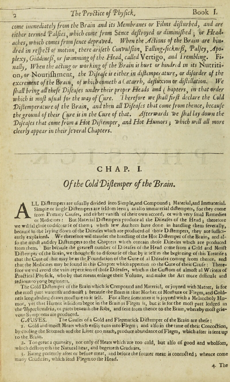 fmeJmmediately from the Brain and its Membranes or Films dijlurbed, and are either termed (Palfiesy which come from 5ence dejlroyed or diminifhed • or Head* aches, which comes from fence depraved. When the Jciions of the Brain are hin* dred in refpettot motion, there arijeth ConVuIfiony Failing*ficKmfi, rPal/eyy Jpo* flexy, Giddinefiy or fwimmtng of the Head, called Vertigo, and I rembhng. Ff* nally, When the acting or working of the Brain is hurt or htndred in its Nutriti* on, or Nourilhmenc, the Vifeafe ts either in di/icmperature, or diforder of the excrement of the Brain, of which cometh a (atarrh, dejiuxion or dif illation. We fhall bring all tbefe Difea/es under their proper Heads and ( baptersy in that order which is mofl ujual for the way of (jure, therefore we fhailfirfl declare the Cold Diftemperature of the Brain, and then all Vtjeafs that come from thence, becaufc the ground of their (jure is in the Cure of that. Afterwards toe Jhal lay down the Dijeafes that come from a Hot Difiempery and Hot Humors ; tohich will all more cleerly appear in theirfederal Chapters. CHAP. I. ALL Ditempers are ufually divided into Simple,and Compound; Marerial,and Immaterial, Simple or (ingle Diftempers are feldom (een * as alio immaterial diftempers, for they come (rom Primary Caufes, and either vanifh of their own accord* or wirh very fmal Remedies or Medicines: But Material Diftempers produce al the Dileafes of the Head; theretore we wil fal clofe codtfcourfe of them ; w hich few Authors have done in handling them feverally, becaute in rhe laying down of the Dileafes which are produced of rhoie Diftempers, they are fuffici- ently explained. We therefore wil transfer the handling of the Hoc Diftemper of the Brain, and al- fo the moift and dry Difttmperi to the Chapters which contain ibole Ddeales which are produced from them. Bur becaule the greareft number of D (cafes of the Head come from a Cold and Moift Diftemper of the Brain, we thought- fic to difeourfe of that by it ielf in the beginning of this Trearife ; that the Cure of chat may be as thr Foundation of the Cure of al Difeafes coming from thence, and thaetbe Medicines may be found in ihis Chapter which appertain to the Cure of their Caufe : There¬ fore we wil avoid the vain repetition of chofe Difeafes, which is the Cuftom of almoft al Writers of Practical Phyfick, who by that means enlarge their Volums, and make the Arc more difficult and tediousroyong beginners. The Cold Diftemper of the Brain which is Compound and Material, orjoyned wichMatrer, is for the rnoft parr warerifh and moift ; becaufe the Brain is rbac Morher otMoifture or Flegm, and Cold- nefs long abiding draws moifture to it (elf- For albeit fomcimes it is joyned with a Melancholy Hu¬ mor, yet that Humor isfeidom begot in the Brain as Flegm is, but ic is for the moftpatt lodged in the 'Hypochondria, or parts beneath the Pobs, and fent (rom thence to the Brain, whereby moft grie¬ vous Symp oms are produced. Ct/STJSTiS. The Caufes of a Cold and Flepmacick Diftemper of the Brain are thefet i. Cold and moift Meats which eafily turn into Flegm * and alfo in the time of theit Conco&ion, by cooling the Stomach and the Liver too much, produce abundance of Flegm, which after is lent up to the Brain. 2. Too great a quantity, not only of Meats which are too cold, but alfo of good and wholfom, w hich deftroyerh the Natural heat, and begecterh Crudities. 3. Eacing prelently after or before meat, and before the former meat « concofted i whence come many Crudities, which fend Fiegmco the Head. 4. The