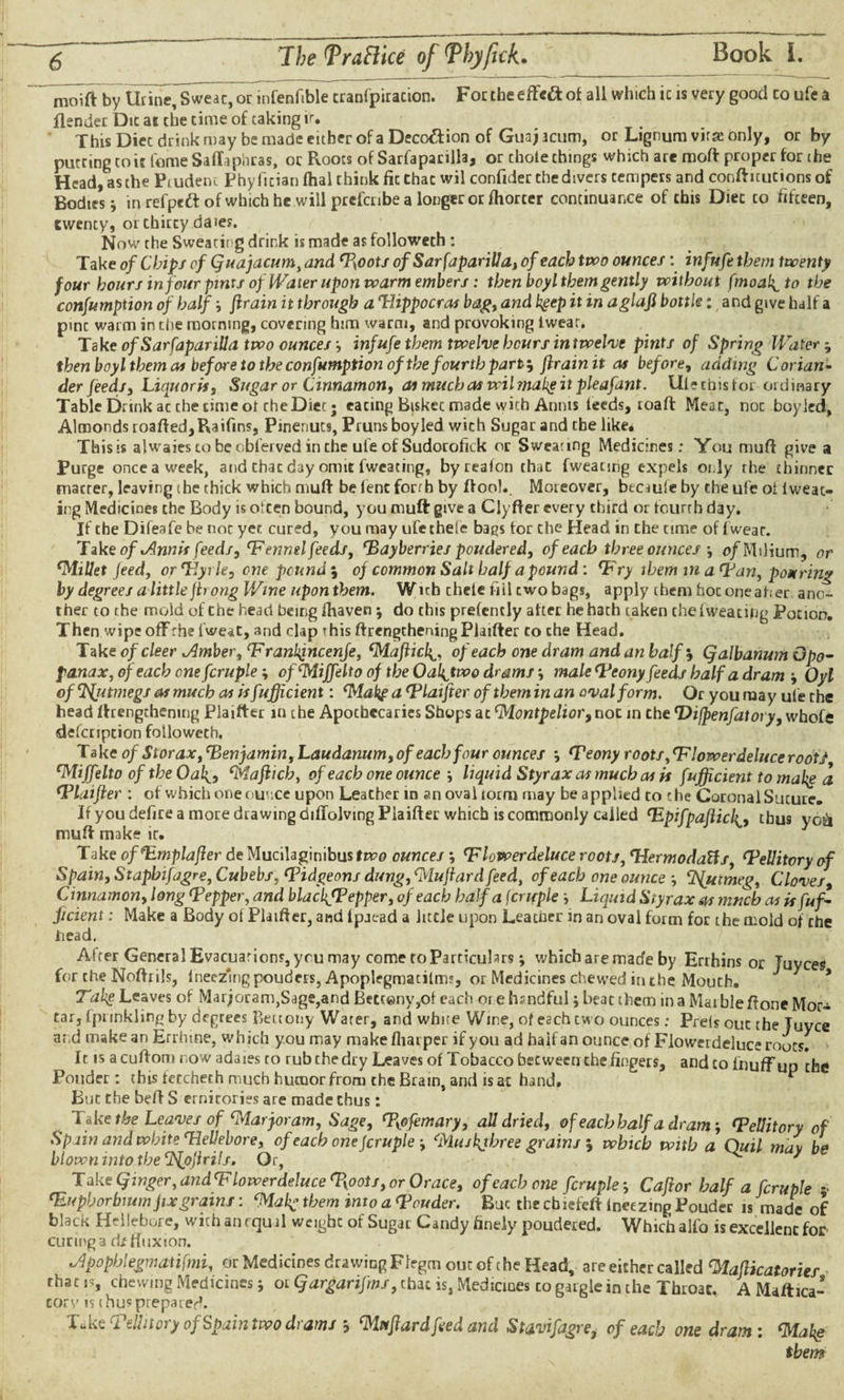 moift by Urine, Sweac, or infenfible cranfpiracton. Forcheeffeftof all which ic is very good co ufe a flender Die at the time of taking ir. This Diec drink may be made either of a Deco&ion of Guaj acum, or Lignum virte only, or by putting coit fame Saffaphras, or Roots of Sarfaparilla, or chote things which are moft proper for the Head, as the Ptudetu Phy fician ftial think fit Chat wil confider the divers tempers and conftuutions of Bodies * in refpttt of which he will prefenbe a longer or fhorter continuance of this Diec to fifteen, twenty, or chitty daie?. Now the Sweating drink is made as followeth : Take of Chips of Quajacumy and Myoots of Sarfaparilla, of each two ounces: infufe them twenty four hours in four pints of Water upon warm embers: then boyl them gently without fmoal^to the consumption of half -, firain it through a Hippocras bag, and kgep it in aglafi bottle: and give half a pmc warm in the morning, covering him warm, and provoking twear. Take of Sarfaparilla two ounces infufe them twelve hours in twelve pints of Spring Water, then boyl them ai before to the confumption of the fourth part; firain it as before, adding Corian¬ der feeds, Liquoris, Sugar or Cinnamon, aimucbaswilmaltgitpleafdnt. Ulecbisfor ordinary Table Drink ac the time of che Diet; eating Biskec made with Annis feeds, roaft Meat, noc boyjed, Almonds roafted,Raifms, Pwenuts, Prunsboyled with Sugar and the like* This is alwaiestobeobl’ervedinthe ufe of Sudorofkk or Sweating Medicines; You muff give a Purge once a week, and that day omit fwcating, byreafon that fweating expels only the thinner macter, leaving the thick which muff be lent forth by ftooh Moreover, beciuie by the ufe oi fweac- ing Medicines the Body is often bound, you muft give a Clyfter every third or fourth day. If cbe Difeafe be noc yet cured, you may ufe thele bags tor the Head iri the time of fwear. Take of Annis feeds, fennel feeds, Mayberries pondered, of each three ounces o/Milium, or Millet feed, or Hyrie, one pounds of common Salt half a pound: Hry them in a Han, pouring by degrees a littleftrong Wine upon them. Wich chele fill cwo bags, apply them hoc oneaher ano¬ ther to the mold of Che head being fhaven ; do this prefently alter he hath taken the fweating Potion. Then wipe offrhe fweat, and clap this ftrengthening Plaifter co che Head. Take ofcleer .Amber, Hrankjncenje, Maflicl^. of each one dram and an half $ (jalbanwn Gpo- panax, of each one fcruple; ofMiffelto of the Oal^two drams; male Meony feeds half a dram ■, Oyl of SAjitmegs as much as is fufficient: MakpaHlaifteroftbeminancvalform. Or you may ufe the head lengthening Plaifter in the Apochecarics Shops at Montpelior, noc in Che Hijpenfatory, whofe defenption followeth. Take of Storax, Menjamin, Laudanum, of each four ounces Meony roots, Wlowerdeluce rooty Miffelto of the Oak., Maflich, of each one ounce j liquid Styrax as much as is fufficient to make a Mlaifler : of which one ounce upon LeaCher in an oval torm may be applied to the Coronal Sucure. If you defire a more drawing diliolvmg Plaifter which is commonly called Hpifpafliclthus yo&i muft make ir. Take of Hmplafter deMucilaginibusftva ounces \ Mlowerdeluce roots, Hermodatts, Mellitory of Spain, Staphifagre, Cubebs, Midgeons dung, Muftard feed, of each one ounce Nutmeg, Cloves Cinnamon, long Mepper, and blachfPepper, of each half a fcruple ■, Liquid Styrax as much as isfuf* ficient: Make a Body of Plaifter, and Ipaead a little upon Learner in an oval form for the mold of che head. After General Evacuations, you may come to Particulars; which are made by Errhins or Tuyces for che Noftrils, lneezmg pouders, Apoplegmatilm?, or Medicines chewed in che Mouth. Tabg Leaves of Marjoram,Sage,and Betceny,of each or e hrndful; beat them in a Mai ble ftone Mor¬ tar, Iprmkling by degrees Retiony Water, and white Wine, of each cwo ounces: Prelsoucthe Tuyce at d make an Errhine, which you may make fliar per if you ad halt an ounce of Fiowerdeluceroots. It is acuftom now adaies to rub the dry Leaves of Tobacco bet ween the fingers, and to fnuffup the Ponder: this feccheth much humor from the Brain, and is at hand. But the beft S ernitories are made thus: ^ Take the Leaves of Marjoram, Sage, Mypfemary, all dried, of each half a dram-, Mellitory of Spain and white Hellebore, of each one fcruple Muakjbree grains $ which with a Quit may be blown into the cJS{p)irils. Or, ^ 7 T ake Qinger, and <F lowerdeluce %oots, or Orace, of each one fcruple Caflor half a fcruple * Huph or bmm fix grains: Mak- them into a Mouder. But the cbiefeft lneezmg Pouder is made of black Hellebore, with an equal weight of Sugar Candy finely poudered. Which alfo is excellent for curing a di fluxion. *Apopblegmaiifmi, or Medicines drawing Ffegm out of the Head, are either called Maflicatories rhac is, chewing Medicines j or Qargarifms, chat is, Medicines co gargle in the Throat. A Maftica- corv is thus prepared. Tuke Mellitory of Spain two drams j Muftard feed and Stavifagre, of each one dram: Make them