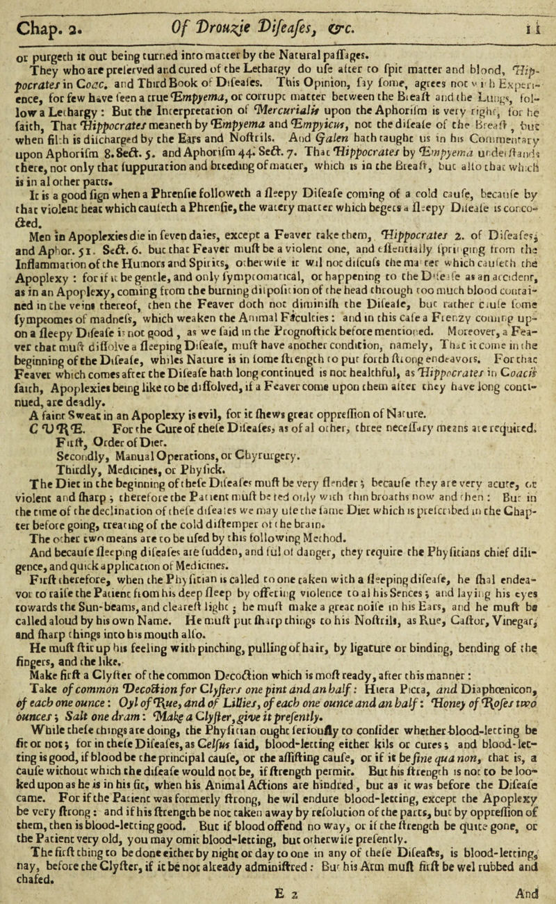 oc purgech it out being turned intomaccerby the Nacural paffages. They who are prelerved and cured of the Lethargy do ufe alter to fpic matter and blood, 'Hip¬ pocrates in Cocc, and Third Book of Dtfeaies. This Opinion, f3y fome, agrees not v i h Experi¬ ence, for few have 1'een a crue orcorrupc matcer between the Bieaft anti the Lungs, fol¬ low a Lethargy : But the Interpretation of ‘Mercurialis upon the Aphorilm is very right, for he faith, That 'Hippocrates meaneth by ‘Empyema and ‘Empyiews, noc the difeafe of the Bread, buz when filth is difeharged by the Ears and Noftrils. And Qalen bathtaughc us in his Commentary upon Aphorifm 8. Seft. 5. and Aphorifm 44.' Se£t. 7. That 'Hippocrates by ‘Empyema under /lands there, not only that fuppuration and breeding of macter, which is in the Bread, buc alto that winch is in al other pares. Ic is a good fign when a Pbrenfie followeth afleepy Difeafe coming of a cold ciufe, becanfe by that violent heat which cauiech a Phrenfie, the watery matter which begets a iLepy Diteate is conco- died. Men in Apoplexies die in feven da ies, excepta Feaver rakechem, 'Hippocrates 2. of Difeaf??5 andAphor. 51. Sett. 6. buc that Feaver mud be a violenc one, and eflenciaily fpringing from the Inflammation of the Humors and Spirits, otberwife ic wil noc difeufs chema cec which caufeth the Apoplexy : for if it begencle, and only fymptomarical, or happening to the Difeafe as an accidenr, as in an Apoplexy, coming from the burning dilpolition of the head through coo much blood contai¬ ned in the veins thereof, then the Feaver doth not diminifh the Difeaie, buc rather ctuie fome fympeomes of madnefs, which weaken the Animal Faculties: and in chis cafe a Frenzy coming up¬ on a fleepy Difeafe is not good , as we laid in the Prognoftick before mentioned. Moreover, a Fea¬ ver chat mud hiffoivea fleeping Difeafe, muft have anocher condition, namely, ThiC it come in the beginning of the Difeafe, whiles Nature is in lorae /Length to pur forth (hong endeavors. Forchac Feaver which comes after the Difeafe hath long continued is not healthful, as 'Hippocrates in Coacih faith, Apoplexies being like to be diffolved, if a Feaver come upon them alter they have long conti¬ nued, are deadly. A fainr Sweat in an Apoplexy is evil, for it fhews great oppreffion of Nature. C rU<I\‘E. For rhe Cure of chefe Difeafes, asofal other, three neceilary means ate required, Furt1, Order of Dier. Secondly, Manual Operations, or Chyrurgery. Thirdly, Medicines, or Phylick. The Diet in the beginning of tbefc Difeafes muft be very fl?nder * becaufe they are very acute, oc violent andfharp; therefore tbc Patient muft be ted only with chin broaths now andthen: Bur in the time of chedeclmacion of chefe dtfeaies we may ufe the fame Diet which isprefcnbed m che Chap¬ ter before going, creating of the cold diftemper of 1 he brain. The ocher cwn means are to be ufed by this following Method. And becaule fleep.ng difeafes are fudden, and fu! of danger, chey require the Phyfitians chief dili¬ gence, and quick application of Medicines. Firft therefore, when the Phyfitian is called to one taken with a fleeping difeafe, he fhal endea¬ vor to raife the Patienc horn his deep fleep by offering violence coal hisSences» and laying his eyes cowards the Sun-beams, and cleared lighc ; he muft make a great noife in his Ears, and he muft be called aloud by his own Name. He muft put (harp things to his Noftrils, as Rue, Caftor, Vinegar, and fharp things into his mouth alfo. - He muft ftirup his feeling with pinching, pulling of hair, by ligature or binding, bending of the fingers, and the like. Make firft a Clyfter of the common Deco&ion which is moft ready, after this manner: Take of common Uecoftion for Clyfters one pint and an half: Hiera Picca, and Diaphcenicon, of each one ounce: Oyl of‘Hue, and of Lillies, of each one ounce and an half: 'Honey of ‘l\ofes two ounces ; Salt one dram: ‘Makg a Clyfter, give it prefently. While chefe things are doing, the Pbyfician ought let iouily to confider whether Blood-letting be fit or noc; for in chefe Difeafes, as Celfus faid, blood-letting either kils or cures; and blood-let¬ ting is good, if blood be the principal caufe, or the aftifting caufe, or if it be fine qua non, chat is, a Caufe wichouc which che difeafe would noc be, if ftrength permit. Buc his ftrength is not to be loo¬ ked upon as be is in his fit, when his Animal A<ftions are hindred, buc a9 ic was before che Difeafe came. For if the Patienc was formerly ftrong, he wil endure blood-leccing, except the Apoplexy be very ftrong: and if his ftrengch be not taken away by refolution of che parts, buc by oppreflion of chem, then is blood-letting good. Buc if blood offend no way, or if the ftrengch be quite gone, or the Pacienc very old, you may omit blood-leccing, buc orherwiie prefencly. The firft thing to be done either by nighcorday to one in any of thefe Difeafts, is blood-lettings nay, before che Clyfter, if ic be not already adminiftred: Bur his Arm muft firft be wel rubbed and chafed. E 2 And