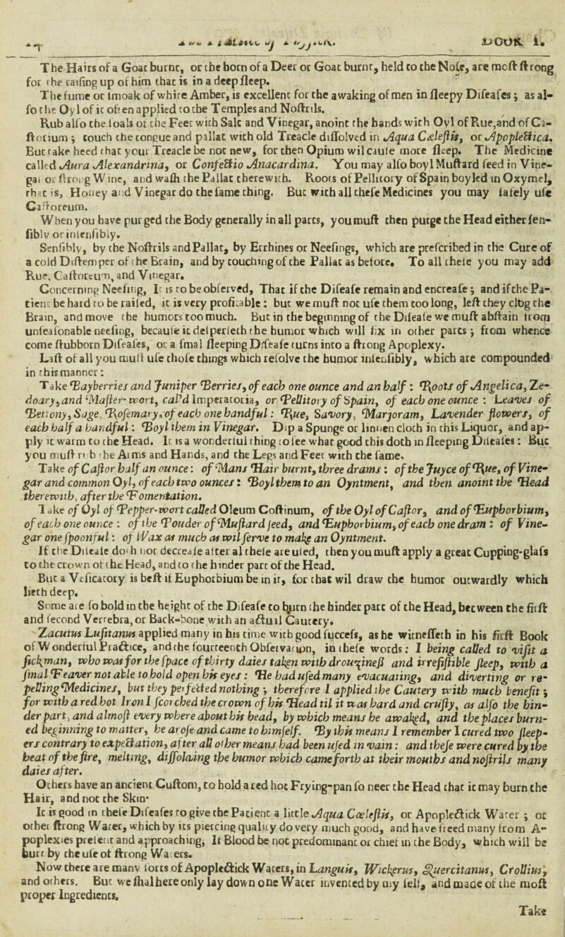 T he Hairs of a Goat burnt, or the born of a Deer or Goat burnt, held to the Nole, are mcft ft rong for the railing up of him that is in a deep fleep. The fume or lmoak of white Amber, is excellent for the awaking of men in fleepy Difeafes; as al- fothe Oylof it often applied to the Temples and Noftrils. Rub alio the loala of che Feet with Sale and Vinegar, anoint rhe bands with Oyl of Rue,and of Ci- fVorium ; couch the congue and pillat wich old Treacle diflolved in Aqua CAeftis, or ApopleCica» But take heed that your Treacle be not new, for then Opium wil caule more fleep. The Medicine called Aura Alexandrina, or ConfeHio Anacardina. You may alfo boy 1 Muftard feed in Vine- gai orftroog Wine, and wadi che Pallat therewith. Roots of Pellicory of Spain boy led mQxymel, rh<c is. Honey and Vinegar do the fame thing. But with all thefe Medicines you may lafely ufc Cafforeum. When you have pur ged the Body generally in all parts, you muft then purge the Head either fen- fiblv orinlenfibly. Senfihly, by che Noflrils and Pallat, by Errhines or Neefings, which are preferibed in the Cure of a cold Diftemper of he Brain, and by touching of the Pallat as before. To all cheie you may add Rue, Caftoreum, and Vinegar. Concerning Neefing, Ir is ro be obferved, That if the Difeafe remain and encreafe; and if the Pa¬ tient be hard to be railed, it is very profitable : but we muft not ufe them too long, left they clog che Brain, and move the humors too much. Buc in the beginning of the Difeafe we muft abftain trotq unleaionable neefing, becaute ic delperleth rhe humor which will fix in other pares; from whence come ftubborn Difeafes, ora fmal fleeping Difeafe turns into a ftrong Apoplexy. Laft of all you mult ufe thofe things which refolve the humor inienfibly, which are compounded in rhismanner: Take Mayberries and Juniper Merries, of each one ounce and an half: Mpots of Angelica, Ze- doary, and‘Mafter-wort, cal’d Imperatoria, orMellitoryofSpain, of each one ounce : Leaves of Metiony, Sage, M\ofemary,of each one handful: *1\ue. Savory, Marjoram, Lavenderflowers, of each half a handful: Moyl them in Vinegar. Dip a Spunge or linnen cloth in this Liquor, and ap¬ ply it warm to the Head. It is a wonderlul thing to lee what good this doth in fleeping Diteaies: Buc you muft mb the Aims and Hands, and che Legs and Feet with che fame. Take ofCajlor half an ounce: of Mans Hair burnt, three drams: of the Juyce ofM^ue, of Vine¬ gar and common Oyl, of each two ounces: Moyl them to an Oyntment, and then anoint the Head therewith, after the‘Fomentation. 1 uk e of Oyl op Mepper-wort called Oleum Coftinum, of the Oyl ofCajlor, and of Huph orbium, of each one ounce : of the Mouder of‘Muftard feed, and Hupborbium, of each one dram : of Vine¬ gar one fpoonful: of Wax as much at voil ferve to mahg an Oyntment. Jf the Diieale do' h not decrease alter al thele are uled, then you muft apply a great Cupping-glafs to the crown of the Head, and co r he h inder pare of the Head. Buc a Vtficacory is beft if Euphorbium be in it, for chat wil draw che humor outwardly which liethdeep. v Some are fo bold in the height of the Difeafe to byirn che hinder pare of the Head, between Che firft and fecond Verrebra,or Back-bone with an aiftuil Cautery. Zacutus Lufitanus applied many in his rime with good fuccefs, as he witneffeth in his firft Book of Wonderful Brattice, and the fourteenth Obfet vat ion, «i thefe words; I being called to vifit a fickjnan, who wot for the [pace of thirty dales takgn with dr online ft and irrefftible fleep, with a fmal Heaver not able to hold open his eyes: He bad ufed many evacuating, and diverting or rem peVingMedicines, but they pet felted nothing *, therefore l applied the Cautery with much benefit ; for with a red hot Iron I fcoi ched the crown of bh Head til it was hard and crufty, as alfo the bin¬ der part, and almoft every where about his bead, by which means he awaited, and the places burn¬ ed beginning to matter, he arofe and came to himfelf. My this means 1 remember I cured two fleep- ers contrary to expectation, after all other means had been ufed in vain: and thefe were cured by the beat of the fire, melting, dijfolaing the humor which came forth at their mouths and noflrils many dates after. Ochers have an ancient Cuftom, co bold a red hot Frying-pan fo neer the Head thac ic may burn the Hair, and not the Skin* Ic is good in thefe Difeafes ro give the Patient a little Aqua Cceleflis, or Apople&ick Water ; or orhei ftrong Water, which by its piercing quality do very much good, and have freed many from A- poplexies prefect and approaching, It Blood be noc predominant or chief in che Body, which wiil be burr by cheuleot ftrong Wa ers. Now there are manv torts of Apopledtick Waters, in Languis, Wicligrm, guercitanus, CroUivs, andorhers. Buc we fhal here only lay down one Water invented by my fell, and mace of the moft proper Ingredients, Take