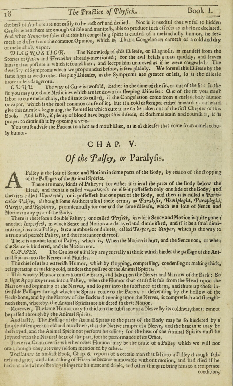 ,§ The fraftke of Phy feck. _1 _£- ' the beft of Authors are no: eafily to be caft off and denied. Not is it needful that we fal to hidden Caufes when there are enough vifible and manifeft, able ro produce fuch cffetts as is before declared. And when Sennertut faies that this his congealing fpirit lscauted of a melancholly humor, he fee- metb to differ from the common Opinion, which is. That a Congelacioa comech of a cold and dry or melancholy vapor. r . , V lA ty ‘H.O S TlC %. The Knowledg of this Difeafe, or Diagnofis, is manifeft from the Scones ofCjcilen and <Ferneliui already mentioned 5 for the cvd befals a man quickly, and leaves him in that pollute in which it found him ; and keeps him unmoved as if he were congealed: The dtverficy of Symptoms which we propounded before, is feen plainly. We foretel this Diteafe by the fame figns as we do ocher lleeping Difeafes, asthe Symptoms are greater orlefs, fo is the diieaie more or lets dangerous. CVT{(E. The way of Cure is twofold, Either in the time of the fir, or out of the fie: In the fit you may ule chore Medicines which are fee down for lleeping Difeafes : Out of the fic you muft labor to cure melancholy, the difeafe fo called, if the Congelation come from a melancholy humor or vapor, which is the moft common caul'e of it * but if a cold diftemper either inward or outward give this difeafe a beginning, the Pxemedies which cure ie ace to be caken out of the fir ft Chapter oi this Book. And laftly, if plenty of blood have begot this difeafe, or dothmaintain and nounfh it, it is proper to drminifii it by opening a vein. You mu ft advife the Patient to a hot and moift Diet, as in al difeafes that come from a melancho¬ ly humor. chap. V. Of the Talfey, or Paraly lis. A Palfey is the lofs of Sence and Motion in fome parts of the Body, by reafoncf the flopping of the Paflages of the Animal Spirits. There are many kinds ofPalfeys; for either it is in al the parts of the Body below the Head, and then it is called mtytvKwct; or elfe ic polfefTeth only one fide of the Body, and then it is called yia j or it poffeffech but one part of the Body, aud then it is called a (Parti¬ cular Talfey; although fome Authors ufeal chefe terms, as Taralyfif, Tiemiplegia, (paraplegias (Parefes^ndTyefolutio, promilcuoufly for one and the fame difeafe, which is a lofs of Sence and Motion in any part of the Body. There is therefore a double Palfey; one called Terfetf, in which Sence and Motion is quite gone; another Imperfeft, in which Sence and Morion are decayed and diminifhed, and if it be a final dimi¬ nution, ic is not a Palfey, but a numbnefs or dulnefs, called Torpor, or Stupor, which is the way to a true and perfect Palfey, and the forerunner thereof. There is another kind of Palfey, which is. When the Motion is hurt, and the Sence not; or when the Sence is hindered, and the Motion nor. CA^VSTS. The Caufes of a Palfey are generally al thofe which hinder the pailage of the Ani¬ mal Spines inco the Nerves and Mufcles. Thechiefofalisa waterifh Humor, which by flopping, comprefling, condenfing or making thick, refrigerating or making cold, hinders the paffage of the Animal Spirits. This watery Humor comes from the Brain, and fals upon the Nerves and Marrow of the Back : So a light Apoplexy turns into a Palfey, when the Humor chat caufeditfals from the Head upon the Marrow and beginning of the Nerves, and lo gets into the fubftance of them, and Ihucs up thofe in¬ ferable Paflages through which the Spirits come ro the Parcs; or descending by the hollow of the Back-bone, and by the Marrow of the Back and running upon the Nerves, iccompreffeth and ftrelght- nech them, whereby the Animal Spirits are hindered in their Motion. Moreover, The lame Humor may fo chicken the fubftance of a Nerve by its coldnefs,thac ic cannoc be paffed through by the Animal Spirits. And laftly. The Palf ige of the Animal Spirits to the parrs of the Body may be fo hindered by a fimple diftemper in cold and moiftnels, chat the Native temper of a Nerve, and the heat in ic may be deftroyed, and the Animal Spirit not perform his office; for the heat of the Animal Spirits nuift be joyned with the Natural heac of the pare, for the performance of its Office. There is a Conttoverfie whether other Humors may be the caufe of a Palfey which we will nos omit though they are very ieldom mentioned by others. Trallianus in hisfirft Book, Chap. 6. reports of a certain man that fel inco a Palfey through fad« nefs and gtief, and after caking of Tiiera he became immovable without motion, and had died if he had not uled al moiftening things for his meat and drink, and other things to bring him to a temperate condition.,