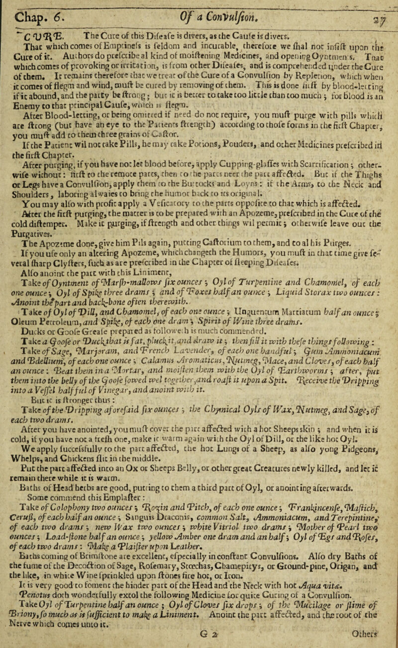 Chap. 6. Of a ConVulfion, ~~ C The Cure of chisDifeafe is divers, as the Caule is divers. Thac which comes of Emptinefs is feldom and incurable, therefore weflial not infift upon the Cureofit. Authors do prefccibeal kindof moiftening Medicines, and opening Oyntmen s, Thac which comes of provoking or irritation,, is from ocher Difeafes, and is comprehended under the Cure ofchem. I: remains therefore thac we treat of the Cure of a Convulfion by Repletion, which when it comes of fiegm and wind, muft be cured by removing of them. This is done firft by blood-lei ring if it abound, and the party be ftrong j but ic is better to cake too little than too much j for blood is an Enemy to thac principal Caufe, which is fiegm. After Blood-letting, or being omitted if need do not require, you muft purge with pills whicH are ftrong (but have an eye to the 'Patients ftcengch) according to chofe forms in the firft Chapter, you muft add to them three grains of Ct»ftor. If the Pacienc wil not take Pills, he may cake Potions, Pouders, and ocher Medicines preferibed id the firft Chapter. Afcer purging, if you have not let blood before, apply Cuppirg-ghfTes with Scarrificarion; other- wife without: firft to the remote pares, then to he parrs neer the part affefted. But if the Thighs or Legs have a Convullion, apply them to the Buttocks and Loyns: if the Arms* to the Neck and Shoulders, laboring alwaiesco bring rhe humor btek to its original. You may alio wich profit apply a Veficatory to che parrs oppefite to chat which is affe&ed. After che firft purging, the matter is to be prepared with an Apozeme, prefcribed in che Cure of che cold diftemper. Make it purging, if ftrength and other things wil permic; ocherwife leave out the Purgatives. The Apoztme done, give him Pils again, putting Caftorium to them, and to al his Purges. If you ufe only an altering Apozeme, which changech the Humors, you muft in chat time give fe« veral fharp Clyfters, fuch as are prefcribed in the Chapter of fleeping Ddeafcs. Alfo anoint the part with this Liniment, Take ofOyntment ofMarfh-mallows fix ounces Oylof Turpentine and Chamomel, of each one ounces Oyl of Spike three drams -, and of ‘F ox&s half an ounce Liquid Storax two ounces: «Anoint the part and backbone often therewith. T ake of Oyl of Dill, and Chamomel, of each one ounce -, Unguentum Martiacum half an ounce % Oleum Petroleum, and Spike, of each one dram Spirit of Wine three drams. Ducks or Goofe Greafe prepaied as followeth is much commended. Take a Qoofe or Duckjhat is fat, plucbjt^nd draw itthen fill it with thefe things following : Tak e of Sage, Marjoram, and ‘French Lavender, of eachone handful Qum Jiinmoniacuni and ‘Bdellium, of each one ounce Calamus Jlromaticus ,Njumeg, Mace, and Cloves, of each half an ounce : ‘Beat them in a Mortar, and moiften them with the Oyl of ‘Earthworms after, put them into the belly of the Qoofe fowed wel together,and roafi it upon a Spit. ‘Bgceive the Dripping into a Vejfel half fid of Vinegar, and anoint with it. But ic is ft ronger thus: Take of the Dripping aforefaid fix ounces the Chymical Oyls of Wax, ‘Nutmeg, and Sage, of each two drams. Afcer you have anointed, you muft cover the part affeffed with a hoc Sheeps skin -, and when it is cold, if you have not a frefh one, make it warm again with the Oyl of Dill, or che like hoc Oyl. We apply fuccefsfully to the parcaffefted, the hoc Lungs of a Sheep, as alfo yong Pidgeons, Whelps, and Chickens flit in the middle. Put the part affe&ed inco an Ox or Sheeps Belly, or other great Creatures newly killed, and let ic remain there while it is warm. Baths of Head herbs are good, putting to cbetn a third part of Oyl, or anointing afterwards. Some commend thisEmplafter: Take of Colophony two ounces $ cF\or[in and ‘Pitch, of each one ounce ‘Franhjncenfe, Maflicb, Cerufi,of each half an ounce-. Sanguis Draconis, common Salt, <Ammoniacum, andTerepintinej of each two drams new IP ax two ounces white Vitriol two drams Mother of <Pearl two ounces-, Load-Jlone half an ounce -, yellow Amber one dram and an half Oylof^gsandP^ofes, of each two drams: Make a Vlaifter upon Leather• Baths corning of Brimftone are excellenc, efpecially in conftaDt Convulfions. Alfo dry Baths of the fume of che Deception of Sage, Rofemary, Sccechas, Chamepicys, or Ground-pine, Origan, and the like, in white Wine fprinkled upon ftones fire hoc, or Iron. Ic is very good to foment the hinder part of che Head and the Neck with hot o4quavit<e. ‘Penotuf doth wonderfully extol the following Medicine for quite Curing of a Convulfion. Take Oyl of Turpentine half an ounce ; Oylof Cloves fix drops-, of the Mucilage or Jlime of rBriony,fo much as if fufficient to make a Liniment. Anoint the part affected, and the root of che Nerve which comes unto it. G ^ Others