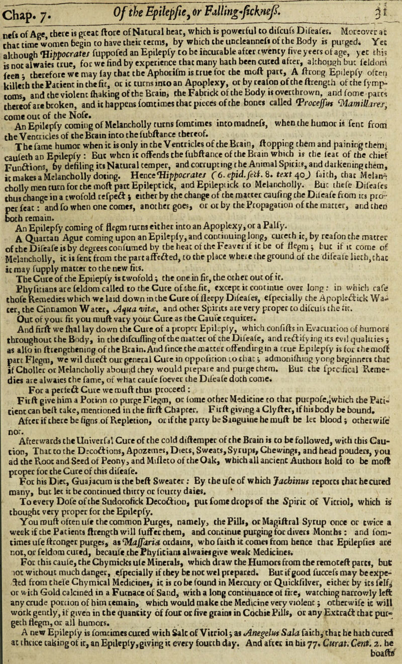 Of the Epilepfie, dr Falling-ficknej?. nefsof Age there is great (lore of Natural heat, which is powerful to difcufs Difeafes. Moreover a: that time women begin to have their terms, by which the uncleannefs of the Body is purged* Yet although Hippocrates fuppofed an Epilepfy to be incurable afeer twenty fiveyeers of age, yet this is not alwaies true, for we find by experience that many hath been cured afeer, although but feldorxi leen* therefore we may lay that the Aphorifm is true for the moft part, A ftrong Epilepfy often killeth the Patient in the fit, or ic turns into an Apoplexy, or by ceafonoftheftrength ofchefymp- toms, and the violent fhaking of the Brain* the Fabrick of the Body is overthrown, and fome parrs thereof art broken, and it happens iomtimesthac pieces of the bones called Hroceffm ‘MamMares, come out of the Nofe. ■ ... An Epilepfy coming of Melancholly turns fomtimes into madnels, when the humor is fenc from the Venctides of the Brain into the fubftance thereof. The fame humor when it is only in che Ventricles of the Brain, flopping them and paining then^ cauleth an Epilepfy : But when it offends the fubftance of the Brain which is the ieac of the chief Functions, by defiling its Natural temper, and corrupting the Animal Spirits, and darkening them, it makes a Melancholly doting. Hence Hippocrates (6. epid.fetf. 8. text 40 J faich, that Mdan~ cholly men turn for the moft part Epileptick, and Epileptick to Melancholjy. Buc thefe Difeafes thus change in a twofold refpeft j either by the change of che matter caufing che Difeafe from its pro¬ per feat: and fo when one comes, another goes, or or by the Propagation of the matter, and then both remain. An Epilepfy coming of flegm rurns either into an Apoplexy, or a Pally. A Quartan Ague coming upon an Epilepfy, and continuing long, curech it, by reafon che matter of che Difeafe is by degrees confumed by the heac of the Feaver if it be of flegm * buc if it come of Melancholly, it is fenc from the part affe&ed, to che place where che ground of the difeafe licch,chac it may fupply matcer to che new fits. The Cure of the Epilepfy is twofold; the one in fir, the other out of it. Phyfitians are feldom called to the Cure oficbe fit, except it continue over long: in which cafe thofe Remedies which we laid down in the Cure of fleepy Difeafes, efpecially che Apopie&ick Wa¬ ter, the Cinnamon Water, Aqua vit<e, and other Spirits are very proper co difcufs the fit. Out of your fit you muft vary your Cure as the Cauie requires. And firft we fhal lay down the Cure of a proper Epilaply, which confifts in Evacuation of humors throughout the Body, in the difcufiing of che matter of the Difeafe, and rectifying its evil qualities; as alfo in ftrengchening of the Brain. And lince themactCr offending m a true Epilepfy is for themofl part Flegm, we wil dirett our general Cure in oppofition to chan j admonishing yong beginners chad if Chollcc or Melancholly abound they would prepare and purge them. Bug the fpecifical Reme¬ dies are alwaies che fame, of what caufe foever the Difeale doth come. For a perleft Cure we muft thus proceed : Firft give him a Potion to purge Flegm, or iome other Medicine to that purpofe.Jwhich the Paci- tienc can beft cake, mentioned in che firft Chapter. F irft giving a Cly fter, if his body be bound. Afeer if there be figns of Repletion, or if che party be Sanguine he muft be let blood; ocher wife nor. Afterwards thellniverfA Cure of che cold diftemper of the Brain is to be followed, with this Cau¬ tion, That to the D;cottions, Apozemes, Diets, Sweats, Syrups, Chewings, and head pouders, you ad the Root and Seed of Peony, and Mifleto of che Oak, which all anciepC Authors hold co be mod proper for the Cure of this difeafe. For his Dice, Guajacum is the beft Sweater: By the ufe of which Jacbinus reports that he cured many, but let it be continued thirty or fourty daies. To every Dofeofthe Sudorofick Deco&ion, put fome drops of the Spirit of Vitriol, which is thought very proper for the Epilepfy. You muft often ufe the common Purges, namely, the Pills, orMagiftral Syrup once or twice a week if the Patients ftrengch will buffer them, and continue purging for divers Months: and fom¬ times ufeftronger purges, as ‘Maffdria ordains, who faith it comes from hence chat Epilepfies are not, or feldom cured, becaule the Fhylitians alwaies give weak Medicines. For this caufe, che Cbymicks ule Minerals, which draw che Humors from the remoteft pares, but lot without much danger, especially if they be not wel prepared. Buc if good fuccefs may be expe¬ cted from thefe Chymical Medicines, ic is co be found in Mercury or Quickfilver, either by its felfy or with Gold calcined in a Furnace of Sand, with a long continuance ot fire, watching narrowly left any crude portion of him remain, which would make the Medicine very violent 5 otberwife ic will work gently, if given in the quantity of four or five grains in Cdcbie Pills, or any Extract chat pur« geth flegm, or ail humors. A new Epilepfy is fomtimes cured with Sale of Vitriol \ as Anegelus Sala faich^ that he hath cured at thrice taking of ic, an Epileply,giving ic every fourth day. And after in bis 77. Curat. Cent. 2. he boafts