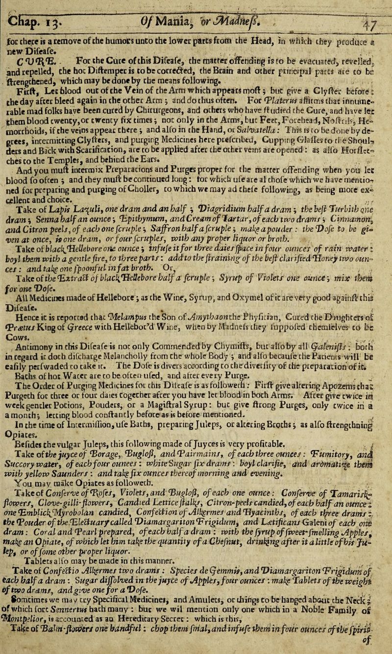 Chap. 13. for there is a remove of the humors unco the lower parts from the Head, in which they produce at new Difeafe. . . ’ 4 C ^13. - For the Cure of this Difeafe, the matter offending is to be evacuated, revelled, and repelled, the hoc Diftempecis to be corre&ed, the Brain and other principal parts are to be ffrengcheoedj which may be done by the means following, . . Firft, Letfalood oucofthe Vein of the Arm which appears mod; but give a Clyfter before the day after bleed again in the other Arm 5 and do thus often. For (Piaterus affirms char innume- table mad folks have been cured by Chirurgeons, and others who have ftudied the Cure, and hive lee them blood cwency,oc twency fix times•, noc only in che Arms, buc Feet, Forehead, Noftrds, He¬ morrhoids, if the veins appear there and alfo in the Hand, or Salvatella: This is to be done by de¬ grees, intermitting Cly Iters, and purging Medicines here preferred. Cupping Glafles to ci e ShouI-s ders and Back with Scarificacion, are to be applied after che ocher veins are opened: as alfo Horflet- ches co the Temples, and behind the Ears. . ' And you muft intermix Preparations and Purges proper for the matter offending when you lee blood fo ofeen ; and they muft be continued long: for which ufe are al chofe which we have mentio¬ ned for preparing and purging of Choller, to which we may ad chefe following, as being more ex¬ cellent and choice. Take of Lapis Lazuli, one dram and an half Viagridium half a dram; the heft Turbith one dram •, Senna half an ounce *, (Rpitbyrnum, and Cream of lartar, of each two drams *, Cinnamon, and Citron peels, of each one fcruple', Saffron half afcruple makgapouder: the Dofe to be gi¬ ven at once, is one dram, or four fcruples, with any proper liquor or broth. Take of blachjHellebore one ounceinfuje it for three daiesfpace in four ounces of rain water z boy l them with a gentle fire, to three parts: add to the jiraining of the beft clarified ‘Honey two oun¬ ces : and takg one fpoonful in fat broth. Or, , ; Take of the (Extract of blacl^Uellebore half a fcruple Syrup of Violets one ounce j mix them for one Dofe. \ All Medicines made of Hellebore *, as che Wine, Syrup, and Oxymel of ic are very good againft this Difeafe. „ v i Hence ic is reported that Melampus the Son of Amythaonthe Phyfician, Cured che Daughters of fPratus King of Qreece with Helleboc’d Wine, when by Madnefs they fuppofed chcmielves co be Cows. • _ /, ■„ _.c, r.& Antimony in this Difeafe is not only Commended by Chymifts, but alfo by all Qafenijls: both in regard it doth discharge Melancholly from che whole Body •, and alfo becaufe the Pariems will be eafily perfwaded co take it. The Dofe is divers according to che diverfiry of chc preparation of it. Bachs of hot Wacer are to be often ufed, and after every Purge. The Order of Purging Medicines for this Dileafe is as followeth: Firft give altering ApozemschaE Purgech for three or four dates together after you have lec blood in both Arms. Afeer give twice in week gentler Potions, Pouders, or a Magiftral Syrup: buc give ftrong Purges, only cwice in a amonthi letting blood conftancly before as is before mentioned. In the time of Inccrmifllon, ufe Baths, preparing Juleps, or altering Broths as alfo ftrengchoing Opiates. ' * Befides the vulgar Juleps, this following made of Juy ces is very profitable. | Take of the juyee of ‘Borage, ‘Buglofi, and^Pairmains, of each three ounces: ‘Fumitory, and Succory water, of each four ounees: white Sugar fix drams: boylclarifie, and arbmati^e them with yellow Saunders : and takg fix ounces thereof morning and evening. You may make Opiates as followeth. \ , • Take of Conferve of tPyofcs, Violets, and eBugloft, of each one ounce: Conferve of Tamarisk flowers. Clove-gilli-flowers. Candied Lettice fialkj, Citron-peels candied, of each half an ounce z one^mblickfMyrobolan candied, Confeltion of Alkgrmes and‘Hyacinths, of each three drams z, the <Pouder of the cEleBuary called Diamargar it onT* rigidum, and L<£tificans Galeni of each om dram: Coral and (pearl prepared, of each half a dram : with the fyrup offweet*fuelling apples, makg an Opiate, of which let him tal\e the quantity of a Chefnut, drinking after it a little of bis Ju- up, or offome other proper liquor. Tablets aifo may be made in this manner. Take of Confeftio Alhgrmes two drams: Species de (femmis, and Diamargariton ‘Frigidum of teach half a dram: Sugar diffolved in the juyee of Apples, four ounces: makg Tablets of the weight bftwo drams, and give one for a Doje. Somcimes we may cry Specifical Medicines, and Amulets, or things Co be hanged about the Neck i of which fort Sennertus hath many : buc we wil mention only one which in a Noble Family o£ Montpilior, is accounted as an Hereditary Secret: which is this. Take of Bahn-flowers one handful: chop them final, and inf ufe them in four ounces of the fpirii Of Mania; or