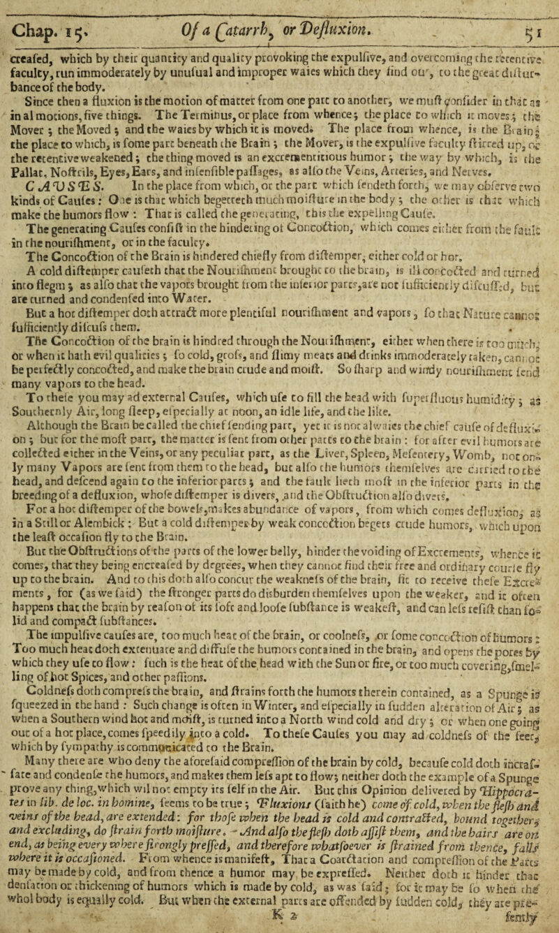 crcafed, which by their quancicy and qualicy provoking the cxpulfive, and overcoming che retentive faculty, run immoderately by unufual and improper waies which they find otr, co the great distur¬ bance of the body. Since then a fluxion is the motion of matter from one pare to another, we muft tfonfider in that ns in al motions, five things. The Termihus, or place from whence; the place to winch itmoves.; the Mover; the Moved; and the waies by which it is moved. The place from whence, is the Biaiq; the place to which, is fome part beneath the Brain; the Mover, is the expulfivc faculty ftirred up, ofo the retentive weakened; the thing moved is an excreraenticious humor; the way by which, is rhe Paliac, Noftrils, Eyes, Ears, and infenfiblepaffages, as alfo the Veins, Arteries, and Nerves. C A D S H S. In che place from which, or che part which fendeth forth, we may obfervs two kinds of Caufes; O.ie is that which begectech much moiflure in rhe body; che other is that which make che humors flow : That is called the generating, this che expelling Cau(e. The generating Caufes confifl in the hindering of Concoction, which comes either from the fault in the nourifhment, or in the faculty. The Concoction of che Brain is hindered chiefly from diftemper, either cold or hot. A cold diftetbper caufeth that the Nourifhment brought to the brain, is ili corccdted and turned into flegm ; as alfo that the vapors brought from the inferior part?,are not fufficiendy difculLd, hue are turned and condenfed into Water. But a hot diftemper doth attract more plentiful nourifhment and vapors, fo that Nature cannot fufitcientlydilcufs chem. The Concoftion of the brain is hindred through theNouiiflimenr, either when there is too mftcb / or when it hath evil qualities *, fo cold, grofs, and flirny meats and drinks immoderately taken, cannoc be perfectly concofted, and make che brain crude and moift. So (harp and windy nourifhment lend many vapors co che head. To thele you may ad external Caufes, which ufe to fill the bead with fuperfluou? humidity , as Southernly Air, long fleep,efpedally ac noon, an idle life, and che like. Although che Bram be called the chief fending part, yet it is noc alwaies the chief caufe of deflux'» on ; but for che moft parr, the matter is fenc from other pacts to the brain : for after evil humors are collected either in the Veins, or any peculiar part, as the Liver, Spleen, Mefencery, Womb, noc on« ly many Vapors are lent from them to the head, but alfo che humors themfelves are carried to the head, and defeend again Co che inferior pares ; and the fault liech molt in the inferior parts in the breeding of a defluxion, whofe diftemper is divers, .and the Gbftrudtion alfo divers, ' For a hoc diftemper of che bowels,makes abundance of vapors, from which comes deflujdion., as in a Stillor Alembick : But a cold diftemper by weak conception begecs crude humors, which upon the Ira ft occafion tty to che Brain. But cheObftrudtions of che parts of the lower belly, hinder the voiding of Excrements, whence ic comes, that they being cncrcafed by degrees, when they cannot hud their free and ordinary courfe fly up cothe brain. And to this doth alfo concur the weaknefs of che brain, fit to receive thefe Ejtcce^’ ments, for (aswefaid) che ftronger parts do disburden themfelves upon the weaker, and it often happens that the brain by reafon of its loft and loofe fubftance is weakeft, and can lefs refaft than iW lid and compact fubftahees. The impulfivc caufes are, too much heat of the brain, or coolnefs, ,or fome concoction of humors: Too much heat doth extenuate and diffufe the humors contained in che brain, and opens the pores by which they ufe to flow .♦ fuch is the heat of the head with che Sun or fire, or too much covering/meN ling ofhot Spices, and other paftions. Coldnefs doth comprefs che brain, and ftrains forth the humors therein contained, as a Spungeis fqueezedin chehand; Such change is often in Winter, and elpecially in fudden alteration of Air; as when a Southern wind hot and metift, is turned into a North wind cold and dry ; or when one goinn> out of a hot place, comes fpeedily jp,co a cold. To thefe Caufes you may ad coldnefs of the feety which by fympathy is communicated to the Brain. Many there are who deny the aforefaid compreflion of the brain by cold, becaufe cold doth ihcraf- fate and condenfc the humors, and makes them lefs apt to flow; neither doth the example of a Spunge prove any thing,which wil no: empty its felf in che Air. But this Opinion delivered by ‘Hippocra¬ tes in lib. de loc. in homine, feems to be true; Hluxions (faith he) come of, cold, vchen tbefiejb dnd veins of the head, are extended: for thofe when the head is cold and contracted, bound together $ and excluding, do {train forth moifhtre. - And alfo the fiejh doth ajfift them, and the hairs are on end, as being every where firongly prejfed, and therefore whatfoever is {trained from thence, falli where it is occafioned. From whence is manifeft, Thac a Coar£tacion and comprefFion of the Jdarcs may be made by cold, and from thence a humor may beexprefled. Neither doth it hinder thac dentation or thickening of humors which is made by cold, as was faicf * for it may foe fo When thtf whol body is equally cold. Em when che external parts are offended by iuddeh cold* ch£y are pie- KW