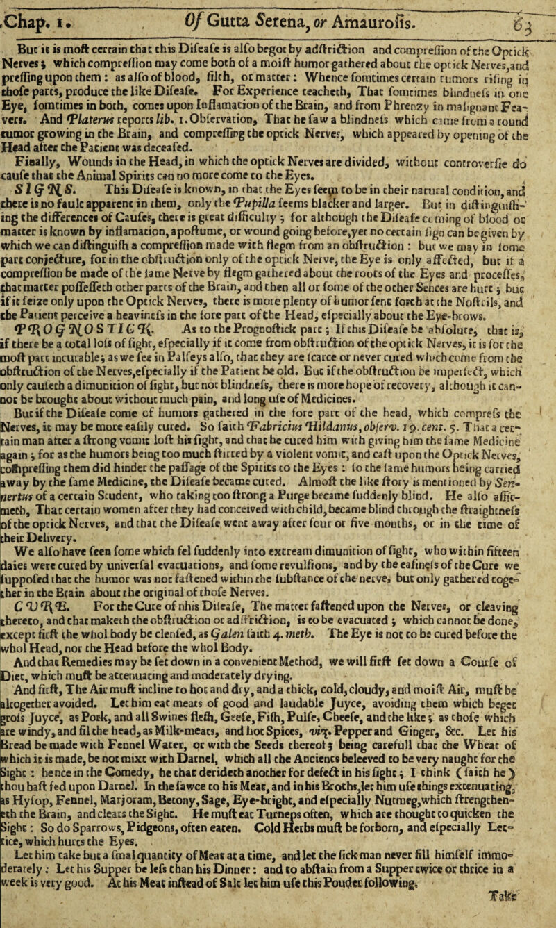 Buc ic is moft certain that chis Difeafe is alfo begot by adftriftion and compreflion of the Optick Nerves$ which compreflion may come both of a moift humor gathered about the opcick Nerves,and prefling upon them: as alfo of blood, filch, or matter: Whence fomtimes certain tumors riling iq thofe parts, produce the like Difeafe. For Experience teachech. That fomcimes blmdnels in one Eye, fomcimes in both, comes upon Inflamation of che Brain, and from Phrenzy in malignant Fea- vers. And Vlaterui reports lib» i.Obfervation, Thac he faw a blindnefs which came from a round tumor growing in the Brain, and comprefling the optick Nerves, which appeared by opening of the Head after the Pacienc was deceafed. Finally, Wounds in the Head, in which the optick Nerves are divided, without controverfie do caufe chat the Animal Spirits can no more come co the Eyes. SK}*HS‘ This Difeafe is known, in thac the Eyes feepi to be in their natural condition, and there is no fault apparent in them, only the (pupilla. fecms blacker and larger. But in diftinguifti- ing the differences of Caufes, there is great difficulty ; for although the Difeafe caning of blood oc matter is known by inflamation, apoftume, or wound going before,yet no certain fign can be given by which we can diftinguifh a compreflion made with flegm from an dbftru&ion : but we may in (ome part conjecture, for in the cbflruCtion only of the optick Nerve, the Eye is only affeCted, but if a compreflion be made of the lame Netve by flegm gathered about the roots of the Eyes and procefles^ that matter poflefleth other parts of the Bram, and then all or fome of the other Sences are hurt $ buc if it feize only upon the Optick Nerves, there is more plenty of humor fent forth at the Noftcils, and the Patient perceive a heavinefs in the forepart of the Head, efpecially about the Eye-brows, Q ^0 S TIG c?v As to the Prognoftick pare; If this Difeafe be a hfoluce, thac is, if there be a total lofs of fight, efpecially if it come from obftrudtion of the optick Nerves, ic is for the moft pare incurable; as we fee in Palfeys alfo, th ac they are lcarce or never cured which come from the obftru&ion of the Netves,efpecially if the Patient be old. Buc if the obftru£tion be imperfect, which only cauieth a dimunicion of fight, buc not blindnefs, there is more hope of recovery, although it can¬ not be broughc about without much pain, and long ufe of Medicines. Bucif Che Difeafe come cf humors gathered in the fore part of the head, which comprefs the Netves, it may be moreeafily cured. So faith 'Fa.bricim fHildanus,obferv. 19. cent. 5. That a cer¬ tain man after a ftrong vomit loft his fighr, 3nd chat he cured him with giving him the fame Medicine again; for as the humors being coo much ftirred by a violent vomit, and caft upon the Optick Netves, cotiprefling them did hinder the paflage of the Spirits to the Eyes : fo the lame humors being earned away by the fame Medicine, the Difeafe became cured. Almoft the like ftory is mentioned by Seri» nertws of a certain Student, who taking too ftrong a Purge became f'uddtnly blind. He alio affir¬ med}, That certain women after they had conceived witbchild,became blind through che ftraigbenefs of the optick Nerves, and thac the Difeafe wcp.e away after four or five months, or in che cime of their Delivery. We alfo have feen fome which fel fuddenly into excream dimunition of fight, who within fifteen daies were cured by univerfal evacuations, and fome revulfions, and by cbeeafin$(sof rbeCure we fuppofed thac the humor was not faftened within the fubftance of che nerve, buc only gathered coge° ther in che Bcain abouc the original of thofe Nerves. FortheCureofnhisDileafe, The matter fattened upon the Nerves, or cleaving thereto, and chat tnakech che obftrudrion or adflriftion, is to be evacuated ; which cannot be dones except firft the whol body be clenfed, as Qalen faith 4. metb» The Eye is not co be cured before the whol Head, nor che Head before the whol Body. Andchac Remedies may be fee down in a convenient Method, we will firft fee down a Coucfe of Diet, which muft be accenuacmg and moderately drying. And firft. The Air muft incline to hot and dry, and a thick, cold, cloudy, and moift Air, muft be altogether avoided. Let him cat meats of good and laudable Juyce, avoiding them which beget grofs Juyce, as Pork, and all Swines flefli, Geefe, Fifti, Pulfe, Cheefe, and the like; as chofe which are windy, and fil the head, as Milk-meats, and hoc Spices, Pepper and Ginger, See. Lee his Bread be made with Fennel Water, or with the Seeds thereof 5 being carefull thac che Wheat of which ic is made, be not mixe with Datnel, which all che Ancients beleeved co be very naught for the Sighc: hence in che Comedy, he char deridech another for defeat in his fight; I chink (faith he) thou baft fed upon Darnel. In the fa wee to his Meat, and in his Broths, lec him ufe things extenuating, as Hyfop, Fennel, Marjoram, Becony, Sage, Eye-bright, and efpecially Nutmcg,which ftrengchen- eth che Brain, and clears the Sighc. He muft eac Turneps often, which are choughcco quicken che Sight: So do Sparro ws, Pidgeons, often eaten. Cold Herbs muft be forborn, and efpecially Lec~ cice, which hurcs the Eyes. ' Let him cake buc a final quantity of Meat ac a time, and lec the fick man never fill himfclf immo° derately: Let his Supper be lefs than his Dinner: and to abftain from a Supper ewice or thrice in a week is very good. Ac his Meat inftead of Sale lec him ufe this Pouder following. Take