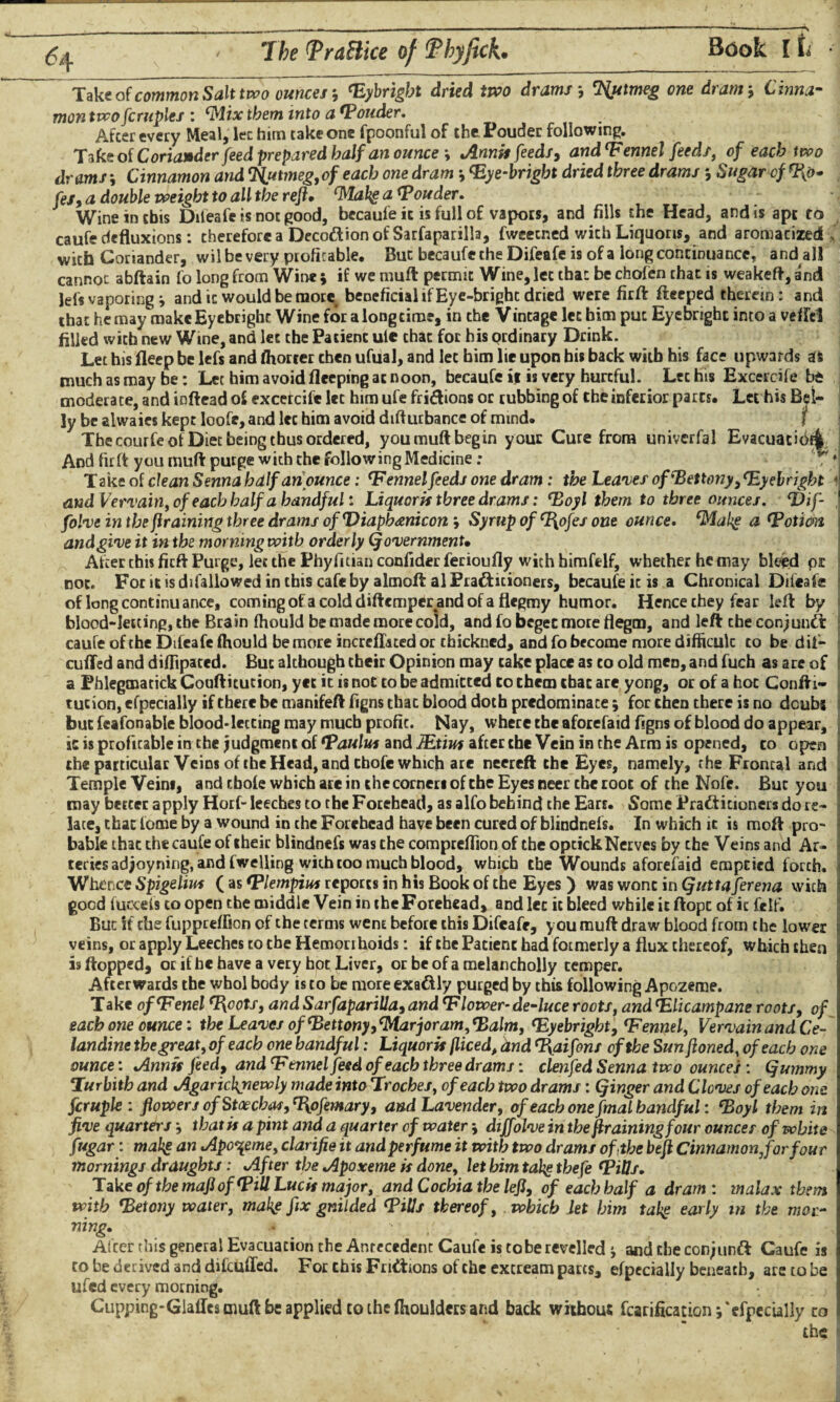 Take of common Salt two ounces, Fybrigbt dried two drams-, Nutmeg one dram-, Cinna¬ mon tvcofcruples : Flix them into a louder. Afcer every Meal, lec him take one fpoonful of the Pouder following. Take of Coriander feed prepared half an ounce -, Annis feeds, and Fennel feeds, of each two drams -, Cinnamon and Nutmeg,of each one dram <Eye-brigbt dried three drams j Sugar cf fel,a double weight to all the reft* FLabs a Fonder. Wine in this Difeafe is not good, becaufe ic is full of vapors, and fills the Head, and is ape to caufe defluxions: therefore a Decodion of Sarfaparilla, fweecned with Liquons, and aromatized, with Coriander, wil be very profitable, Buc becaufe the Difeafe is of a long continuance, and all cannot abftain fo long from Wine ; if we muft: permit Wine, let that be chofen that is weakeft, and lefs vaporing i and it would be more beneficial if Eye-bright dried were firft: fteeped therein: and that he may makeEycbright Wine for a long time, in the Vintage let him put Eyebright into a veffel filled with new Wine, and lec the Patienc ute that for his ordinary Drink. Let his fleep be lefs and fhorier then ufual, and let him lie upon his back with his face upwards as much as may be: Let him avoid fleeping at noon, becaufe ijt is very hurtful. Lec his Excercife bt moderate, and inftead of excercift lec him ufe fri&ions or rubbing of the inferior parts. Let his Bel¬ ly be alwaies kept loofe, and lec him avoid difturbance of mind. f The courfe of Diet being thus ordered, you muft begin y our Cure from univerfal Evacuacibf^ And firft you muft purge with the following Medicine: ** * Take of clean Senna half an ounce: F ennel feeds one dram: the Leaves ofFettony,Fyelright * and Vervain, of each half a handful: Liquoris three drams: Foyl them to three ounces. Thf- folve in the framing three drams of Diaphanicon , Syrup of F^ofes one ounce. Flubs a Fotim and give it in the morning with orderly (fovernmenU Afcer this firft Purge, let the Phyfiitian confider ferioufly with himfelf, whether he may bleed pi For itisdifallowed in this cafe by almoft alPra&itioners, becaufe ic is a Chronical Difeafe not. of long continuance, coming of a cold diftemperand of a flegmy humor. Hence chey fear left by blood-letting, the Brain fhould be made more cold, and fo beget more flegm, and left che conjund caufe of the Difeafe fhould be more increffated or chickned, and fo become more difficuk to be d it— cuffed and diftipaced. But although their Opinion may cake place as to old men, and fuch as are of a Phlegmatick Coufticution, yet it is not to be admitted to them that are yong, or of a hoc Conftr- tucion, efpecially if there be manifeft figns thac blood doth predominate for then there is no dcubs but feafonable blood-lecting may much profit. Nay, where the aforefaid figns of blood do appear, ic is profitable in the judgment of Faulus and JEtius after che Vein in the Arm is opened, to open the particular Veins of the Head, and tbofe which are neereft the Eyes, namely, the Frontal and Temple Veins, and tbofe which are in che corners of the Eyes neer the toot of the Nofe. But you may better apply Horf- leeches to the Forehead, as alfo behind the Ears. Some Practitioners do re¬ late, that feme by a wound in the Forehead have been cured of blindnefs. In which it is mo ft pro¬ bable thac the caufe of cheic blindnefs was the compreffion of the optickNerves by the Veins and Ar¬ teries ad joyning, and fwelling with too much blood, which the Wounds aforefaid erapeied forth. Whence Spigelius ( as Flempius reports in his Book of the Eyes ) was wont in Quttaferena with good iucceis to open the middle Vein in the Forehead, and lec ic bleed while ic ftopc of it felf. But if che fuppreffion cf the terms wem before this Difeafe, you muft draw blood from the lower veins, or apply Leeches to the Hemorrhoids: if the Patient had formerly a flux thereof, which then is flopped, or if he have a very hot Liver, or be of a melancholly temper. Afterwards the whol body is to be more exadly purged by this following Apozeme. Take ofFenel Foots, and Sarfaparilla, and Flower-de-luce roots, andFlicampane roots, of each one ounce: the Leaves of Fettony, Marjoram, Falm, Fyebright, Fennel, Vervain and Ce¬ landine the great, of each one handful: Liquoris (liced, dnd Faifons of the Sun jioned, of each one ounce: Annis feed, and Fennel feed of each three drams: clenfed Senna two ounces : Qummy Turbith and Agaricltjiewly made into Troches, of each two drams: (finger and Cloves of each one fcruple : flowers ofStoechas, Fofemary, and Lavender, of each one fmal handful: Foyl them in five quarters that is a pint and a quarter of water * diffolve in the (training four ounces of white fugar: malts an Apozeme, clarifie it and perfume it with two drams of (the btfl Cinnamon,for four mornings draughts: After the Apoxeme is done, let him tabs thefe FiOs. Take of the mafl of Fill Lucis major, and Cochia the left, of each half a dram: malax them with Fetony water, malts fix gnilded Fills thereof, which let him tabs ear/y ln the mor¬ ning, \ * After this general Evacuation the Antecedent Caufe is tobe revelled j and the conjund Caufe is to be derived and difeuffed. For this Fridions of the excream parts, efpecially beneath, are to be lifed every morning. Cupping-Glaffes muft be applied to the fhoulders and back without fcarification; 'efpecially to , ' the