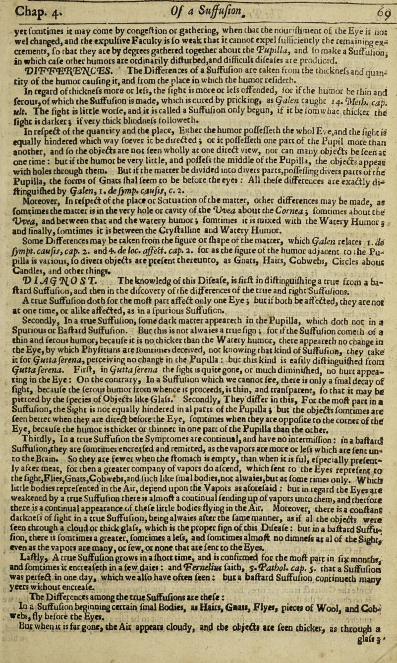 yet fomtimes it may come by congeftion or gathering, when that the nounffimenc of the Eye is not wel changed, and the expulfive Faculty is fo weak that it cannot expel fufficiencly the remaining ex« crements, fo that they are by degrees gathered together about the Pupilla, and to make a Suffulion, in which cafe other humors are ordinarily difturbed,and difficult difeatcs are produced. rDlcF<FcEtl\'EtNLC<ES. The Differen ccs of a Suffufion are taken from the thicknefs and quan« tity of the humor caufing it, and from the place in which the humor rcfidech. In regard of thicknefs more or lefs, the fight is more or lefs offended, for if che humor be thin and ferous,of which the Suffufion is made, which is cured by pricking, as Qalen caughc 14. tyteih. cap. ult. The fight is little worfe, and it is called a Suffufion only begun, if ic be fom whac thicker the fight is darker ; if very thick blindnefs followeth. In refped of the quantity and the place, Either the humor pofTefTech the whol Eve,and the fight is equally hindered which way foever ic be direded * or ic poffeffech one part of che Pupil more chan another, and fo the objeds are not feen wholly at one dired view, nor can many objeds be feeri at one time: buc if the humor be very little, and poffefs the middle of che Pupilla, the objeds appear with holes through them. But if the matter be divided into divers par c$spoffeffing divers parts of tfie Pupilla, the forms of Gnats ffial feem to be before the eyes: All thefe differences areexadlydi- ftinguifhed by Qalen, 1 • defymp. caufis, c. 2. Moreover, In refped of che place or Scituacion of che matter, other differences may be made, as fomtimes the macter is in the very hole or cavity of the about che Cornea > fomtimes about the <1)veat and beeween that and the watery humor j fomtimes ic is mixed with the Wacery Humor 5 and finally, fomtimes ic is beeween che Cryftalline and Wacery Humor. Some Differences may be taken from the figure or fhape of che maccer, which Qalen relates 1. de fympt. caufts3 cap. 2. and 4. de loc. affett• cap. 2, for as che figure of the humor adjacenc to the Pu¬ pilla is various, fo divers objeds are prefent thereunto, as Gnats, Hairs, Cobwebs, Circles about Candles, and ocher things. \ *D lAQ'RLO S T. The knowledg of this Difeafc, is firft in diftinguifhing a true from a ba- ftard Suffufion, and then in che difeovery of the differences of che true and right Suffufions. A true Suffufion doth for che moft part affed only one Eye; buc if both be affeded, they are not ac one time, or alike affeded, as in a fpurious Suffufion. Secondly, In a true Suffufion, fome dark matter appearech in the Pupilla, which doth not in a Spurious or Baftard Suffufion. Bucthisisnocalwaiesacruefign; for if the Suffufion comech of a thin and ferous humor, becaufe it is no thicker than che Watery humor, there appearech no change in che Eye, by which Phyficians are fomtimes deceived, not knowing that kind of Suffufion, they take ic for Quttaferena, perceiving no change in che Pupillax buc this kind is eafily diffinguifhed from Quttaferena. Firft, in Qutta ferena the fight is quite gone, or much diminished, no hurt appea¬ ring in the Eye: On che contrary. In a Suffufion which we cannot fee, chcre is only a fmal decay of fight, becaufe the ferous humor from whence ic proceeds, is chin, and cranfparenc, fo that ic may be pierced by the fpecies of Objeds like Giafs.* Secondly, They differ in this. For the moft part in a Suffufion, che Sight is noc equally hindered in al parts of che Pupilla ) buc the objeds fomtimes are feen bectec when chey are dired before the Eye, fomcimes when they are oppofice to the corner of the Eye, becaufe the humor ischicker or thinner in one pare of che Pupilla than the other. Thirdly, In a true Suffufion che Sympcomes are continual, and have no incermiffion: in a baftard Suffufion,chey are fomcimes encreafcd and remicced, as che vapors are more or lefs which are fenc un¬ to che Brain. So they are fewer when che ftomach is empty, than when ic is ful, efpecially prefent- ly after meat, for then a greater company of vapors do afeend, which fent to che Eyes reprefenc to the fighCjFlies,Gnats,Cobwebs,and fuch like fmal bodies,noc alwaies,but at fome times only. Which little bodies reprefented in the Air, depend upon the Vapors as aforefaid: but in regard the Eyes are weakened by a true Suffufion chere is almoft a continual fending up of vapors unto them, and cherforc there is a continual appearance of chcfe little bodies flying in che Air. Moreover, chere is a conftang darknefs of fighc in a true Suffufion, being alwaies after che fame manner, as if al che objeds were feen through a cloud or thick giafs, which is che proper fign of this Difeafe: buc in a baftard Suffu¬ fion, there is fomcimes a greater, fomtimes a lefs, and fomtimes almoft no dimnefs at al of the Sighr, even as che vapors are many, or few, or none chat are fenc to the Eyes. Laftly, A crue Suffufion grows in a fhort time, and is confirmed for che moft pare in fi^ months* and fomcimes ic encreafecb in a few daies: and *Ferndiut faith, $• *PatboU cap. 5. that a Suffufion was perfed in one day, which we alfo have often feen: but a baftard Suffufion copcinuech many yeers without eneceafe. > The Differences among che crue Suffufions are chefe: In a Suffufion beginning cercain fmal Bodies, as Hairs, Gnats, Flyei, pieces of Wool, and Cob* webs, fly before che Eyes. But when «is far gone, the Air appears cloudy, and the otycdi arc feen thicker, as through a