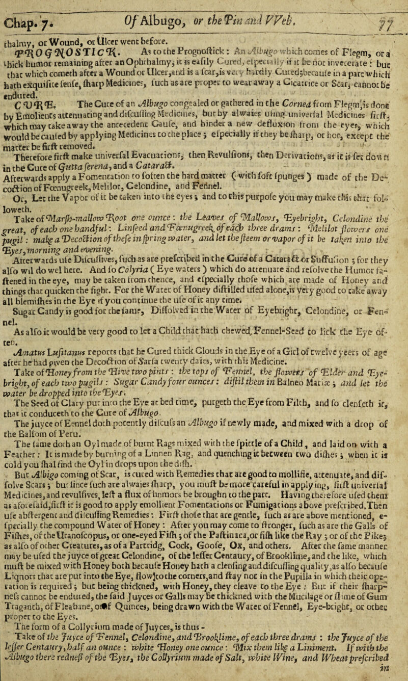 Of Albugo, or the Tin and Web, rhalmy, or Wound, or Ulcer went before. OQ^OSTlC^.. As to che Frognoftick : An Albugo which comes of Flegm, or a ^bick humor remaining after an Ophrhalmy, it is eafily Cured, efpeci \l / if it be not inveterate f buc that which comcth after a Wound or Ulcer,and is a fcar,is vc. y hardly Curedjbecaule in a part which hath exquifice fenfe, (harp Medicines, fuch as are proper to wear away a Cicatrice or Scar, cannot be endured. C <UfR<E. The Cure of an Albugo congealed or gathered in the Corned from Flegm,is done by Emolients attenuating and difeufling Medicines, buc by alwaies uhng univerfal Medicines firft., which may takeaway the antecedent Gaufe, and binder a new defluxion from the eye?,, which would be cauled by applying Medicines co che place j efpeciaiiy if they be fharp, or hoc, except the matter be firft removed. Therefore firft make univerfal Evacuations, then Revultions, then Derivations, as it is fee dovi n in the Cure of Qutta ferena, and a Cataratt* Afterwards apply a Fomentation to foften the hard matter ( with fofe (punges) made of the De- coftion of Foenugreek, Meiilor, Celcndine, and Fennel. Or, Let the Vapor of it be taken into the eyes; and to this purpofe you may make this chat fol® lowech. Take of Mar fly-mallow Hpo* one ounce’, the Leaves of Wallows, Hyebright, Celondine the great, of each one handful’. Linfeed andHcenugrtel^of each three drams : Melilot flowers one pugil: mahg aVecottionoftbefem faring voaler, and let the fleem or vapor of it be taken into the Hyes,morning and evening. Atterwards ufe Difcuflives, fuch as are preferred in the Curs of 3 Catarsft or Suffufion 5 for they alfo wil do wel here. And fo Colyria ( Eye waters) which do attenuate and refolve the Humor fa¬ ttened in the eye, may be caken from thence, and cfpecially tbofe which are made of Honey and things chat quicken the fight. For che Water of Honey diftilled ufed alone,is very good to cake away all blemifhes in che Eye it you continue che ufe of it any time. Sugar Candy is good for the tanir, Diifolved in che Wacer of Eyebrighr, Celondine, or Fen® nel. As alfo it would be very good to let a Child chat hath chewed..Fennel-Seed to lick the Eye of¬ ten. ( Amatus Lufitanus reports that he Cured chick Clouds in the Eye of a Girl of twelve yeers of age after he had given che DecodJion of Sarfa cwency daies, with this Medicine. Take of Honey from the Hive two pints : the tops of Hennel, the flowers of Hldenand Hye- bright, of each two pugil s : Sugar Candy four ounces: diflilthem in Balneo Maria: j and let the water be dropped into the Hyes. The Seed of Clary pur into che Eye ac bed cime, purgeth che Eye from Filth, and fo clenfeth ir, that it conduceth to the Cute of Albugo. The juyce of Eennel doth potently dilcufs an Albugo if newly made, and mixed with a drop of the Ballom of Peru. The (ame doth an Oyl made of burnt Rags mixed with the fpittle of a Child , and la id on with a Feacher; Ic is made by burning of a Linnen Rag, and quenching it beeween two difties; when ic is cold you fhal find the Oyl in drops upon the difti. But Albigo coming of Scar, is cured with P^emedies that ate good to mollifie, attenuate, and dif> folve Scars \ budince fuch are alwaies fharp, you mutt be more careful in applying, firft univerfal Med icines, and revulfives, left a flux of hnmors be broughn to the pare. Having therefore ufed them as aforefaid,firft ic is good co apply emollient Fomentations or Fumigations above preferibed.Then ufe abftergenc and dilcufling Remedies: Firft thole that are gentle, fuch as are above mentioned, e- fpecialiy che compound Water of Honey : After you may come co ftronger, fuch as are the Galls of Fifties, of che Ucanofcopus, or one-eyed Fifh •, of the Paftinaca,or fifti like che Ray ; or of the Pike$ as alfo of other Creatures, as of a Partridg, Cock, Goofe, Ox, and others. After the fame manner may be ufed the juyce of great Celondine, of che lelTec Centaury, of Brooklime,and the like, which muft be mixed wich Honey both becaufe Honey hath a clenfing and difeufling quality,as alfo becaufe Liquors that ate put inco the Eye, flowjcotbe corners,and ftay not in che Pupilla in which their opg« ration is required} but being chickned, wich Honey, they cleave to the Eye ; But if their (harp- nefs cannot be endured, the faid J uyees or Galls may Be chickned wich the Mucilage or ft ime of Gum Traganth, 6f Fleabane, oifcf Quinces, being drawn with the Water of Fennel, Eye-bright, or ochec proper co the Eyes. Tne form of a Collyrium made of Juyces, is thus - Take of the Juyce of Hennel, Celondine, and ‘Broolflime, of each three drams : the Juyce of the lejjer Centaury, half an ounce : white Honey one ounce: ‘Mix them like a Liniment. If with the Albugo there rednefi of the Hyes, the Collyrium made of Salt, white Winef and Wheat preferibed