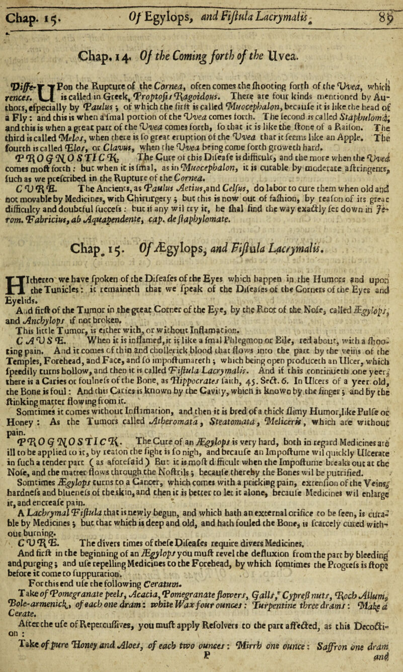 Chap. 15. ■ O/Egylops, and Fiflula Lacry malis * Chap, 14. Of the Coming forth of the Uvea. ✓ ) / , t \ ' • * /’ t, -*• ' # . f' ' f. Viffe-T TP°n the Rupture °f xhc Cornea, often comes the fhooting forth o( the V'vea, which fences. LI » called in Greek, Troptofu c]\agoidous. There are four kinds mentioned by Au¬ thors, efpecially by ‘Paulus ; of which che firft is called Muocepbalon, becaufe it is like che head of a Fly: and this is when a fmal portion of the Vvea comes torch. The fecond is called Stapbulom% and this is when a great part of the Huea comes forth, fo that ic is like the ftone of a Railon. The third is called Melo/, when there is fo great eruption of the <U'i)ea that it feems like an Apple. The fourth «called <Elos, or Clavus, when the Vvea being corae forth groweeh hard. *P tRO Q ${,0 S TIC CI{: The Cure of this Difeafe is difficult, and che more when the ‘Uved comes moft forth: buc when it is final, as in Muocepbalon, ic is curable by moderate aftrirgencs, luch as we peeferibed in che Rupture of the Cornea» , C ^ ®. The Anciencs, as ‘Paulus Aetiuf,and Celfus, do labor to cure them when old and not movable by Medicines, with Chirurgery ; buc this is now out of fafliion, by reafon of its greac difficulty and doubtful fuccefs: buc if any wil cry it, he fhal find che way exaftly fee down in Js- rom. ‘Fabricius, ab Aquapendente, cap. de jlapbylomate. Chapc 15. Of ^Egylops, and Fifhxla Lacrymalis. Hitherto we have fpoken of cheDifeafesofcheEyes which happen in the Humors and upon cheTunicles: ic remaineth that we fpeak of che Difeaiesof che Corners of che Eyes and Eyelids* A.id firft of the Tumor in the great Corner of the Eye, by the Root of the Nofe, called Mgylops, and Ancbylopj if not broken. This little Tumor, is either with, or without Inflamation. C A *1) S <E. When ic is infifamed, ic is like a fmal Phlegmon or Bile, red about, with a {hoo¬ ting pain. And it comes efehin and chollerick blood that flows into the part by the veins of the Temples, Forehead, and Face, and fo impoftumaceth; which being open produceth an Ulcer, which fpeedily turns hollow, and then it is called Fiftula Lacrymalis. And if this continueth one yeer^ there is a Caries or foulnefs of the Bone, as 'Hippocrates faith, 45. SedT 6. In Ulcers of a yeer old, the Bone is foul: And this Caries is known by the Cavity, which is known by the finger ; and by the ft inking matter flowing from ic. Somtimes ic comes without Inflamation, and then ic is bred of a thick flimy Humor,like Pulfe or Honey : As tfae Tumors called Atheromata, Steatomata, didicerit, which are without pain. tPHO (f ^0 STlC^. The Cure of an Mgylops is very hard, both in regard Medicines are ill to be applied to ic, by realon the fight is fo nigh, and becaufe an Impoftume wil quickly Ulcerate in fuch a tender pare (as aforefaid) But ic is moftdfficulc when che Impoftume breaks out at che Nofe, and che matter flows through the Noftrils; becaufe thereby the Bones wil be pucrified. Somtimes Mgylops turns to a Cancer, which comes with a pricking pain, extenfion of the Veins*; hardnefs and bluenefs of cbe skm,and then ic is better to let ic alone, becaufe Medicines wil enlarge ic,and encreafe pain. A Lachrymal 'Fibula that is newly begun, and which hath an external orifice to be feen, is ojra» ble by Medicines ; buc that which is deep and old, and hath fouled che Bone, is fcarcely cured with¬ out burning. C'U^E. The divers times of cbefe Difeafes require divers Medicines. And firft in che beginning of an Mgylops you muft revel che defluxton from the part by bleeding and purging; and ufe repelling Medicines to the Forehead, by which fomtimes the Progcefs is flops before ic come to fuppuracion. For this end ufe che following Ceratum• Take of ‘Pomegranate peels. Acacia, <Pomegranate flowers, Qalls f Cyprefi nuts, %ocbAllum9 ‘Bole-armenick^, of each one dram: white Wax four ounces: Turpentine three drams: ‘Mated Cerate. Afcercheufe ofRepercuflives, you muft apply Refolvers to the part afle&ed, as this Deco&i- on : v ' Take of pure Honey and Aloes, of each two ounces: Mirrh one ounce ; Saffron one dram % an$