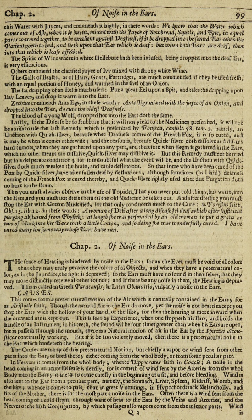 this Water with Juyces, and commends ic highly, in thele words: We tyow that the Water which comes out ofAJh, when it k burnt, mixed with the Juyce of Sowbread, Squill, and %ue, in equal parts warmed together, to be excellent againfi rDeafnefi) if it be dropped into the found Har when the (Patientgoeth to bed, and lieth upon that *Ear which k deaf: but when both *Ears are deaf, then into that which k leajt affeUtd. The Spirit of Wine wherein white Hellebore hath been infufed, being dropped into the deaf Eir, is very efficacious. Ochers commend the clarified juyce of Ivy mixed with ftrong white Wine. The Galls of Beafts, as of Hairs, Goats, Partridges, are much commended if they be ufed frefb, with an equal portion of Honey, and warmed in the ffiel of an Onion. The fat dripping of an Eel is much ufed : Put a great Eel upon a Spit, and cake the dripping upon Bay Leaves, and drop it warm into the Ears. > Zechius commends Ants Egs, in thefe words: Ants tegs mixed with the juyce of an Onion, and dropped into the Hat, do cure the oldeji Deafnefs. The blood of a yong Wolf, dropped hoc into the Ears doth the fame. Liftly, IfcheDifcafe be foftubborn that ic will not yield to the Medicines prefccibed, it wil not beamifstoufe 'he laft Remedy which is prefccibed by onfeca, confult. 58. torn. 2. namely, an Undtion with Quizk-filver, becaufe when Deafnefs comes of rhe French Pox, ic is fo cured, and it may be when it comes other wife j and the reafon is, becaufe Quick-filver doth difTolve and difcu!£ hard tumors,when they are gar hered upon any part, and therefore when flegm is gathered in the Ears, which no other means can difTolve,Quick-filver may difTolve it. But this Remedy muft not be tried but in a defperate condition for it is doubtful what the event wil be, and the lln&ion with Quick¬ silver doth much weaken the brain, and caufe defluxions. So that fome who have been cured of the Pox by Quick filver,have after fallen deaf by defluxions; although fomtimes (aslfaid) deafnefs coming of the French Pox is cured thereby, and Quick-filvet rightly ufed after due Purgation doth no hutc to the Brain. This you muft alwaies obferve in the ufe of Topicks,That you never put cold chings>buc warm,feco the Eirs,and you muft not diets them til the old Medicine be taken ouc. And after dreffing you muft flop the Ear wich Cotton Muskified, for that only conducech much to the Cure : as ‘Foreflus fairb, Obf. 15. lib.12. in thefe words: A woman of Delf after a long difeafefel deafywhich after jufficient purging abjlained from *Phyftcl^: at length jbe was perfwaded by an old woman to put a grain or two of Muskjnto h'erc.Ears with a little Cotton, and fo doing flje was wonderfully cured. I have cured many the fame way whofe Hars have run. Chap. 2. Of TSLoife in the Ears. THe fence of Hearing is hindered by noife in the Ears *, for as the Eyes muft be void of al colors that they may truly perceive the colors of al Objedts, and when they have a pecernatural co¬ lor, as in the Jaundice,the fight is depraved j fo the Ears muft have no found in themfelves,thac they may more distinctly receive al other iounds; and if there be any noife in them, the Hearing is depra* ved. This is called in Greek Haracoufts, in Latin Obauditio, vulgarly a noife in the Ears. CAVS<ES. This comes from a preternatural motion of the Air which is naturally contained in the Ears *, foe as Arijlotle faith. Though the natural Air in the Ear do move, yet the noife is not heard except you flop the Ears with the hollow of your hand, or the like, for then the hearing is more inward when the outward air is kept out. This is feen by Experience, when one ftoppeth his Ears, and bolds the handle of an Inftrumenc in his cceth, the found wil be four times greater than when his Ears are open, for it paffeth through the mouth, there is a Natural motion of air in the Ear by she Spiritus Acou- flicos continually working. But if ic be coo violently moved, then there is a preternatural noife in the Ear which hindered! the hearing. The Caufes ate many of this preternatural Motion, but chiefly a vapor oc wind fent fromothec parts into the Ear, or bred there; either coming from the whol body, or from fome peculiar pare. In Feavers it comes from che whol body j whence Hippocrates faith in Coack, A noife in the bead coming in an acute Difeafe is deadly, for ic comech of wind fent by the Arteries from the whol Body into the Ears * 15 ulecti to come chiefly in the beginning of a fit, and before bleeding. Wind 19 alfo fent to the Ear from a peculiar pare, namely, the Stomach, Liver, Spleen, Midriff, Womb, and the like; whence it comes to pafs, chat in great Vomitings, in Hypochondciack Melancholly, and fics of the Mother, there is for che moft part a noife in the Ears. Often there is a wind fent from the head coming of a cold ttegm, through want of heat to the Ears by che Veins and Arteries, and the Nerves of che fifeh Conjugation, by which paflages alfo vapors come from the inferior parts. Wind