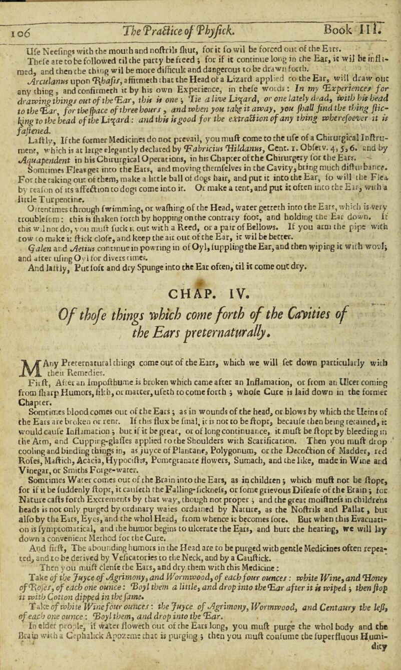 Book IT17 life Neefings wish the mouth and noftrils fhur, for it fo wil be forced out of the Eirs. Xhefe are to be followed til the party be freed ; for if ic continue long in the Ear, it wi] be infl t~ msd, and then the thing wil be more difficult and dangerous to be drawn forth. Arculanus upon 'Bfiafis, affkmeth that the Head of a Lizard appl 3 ro the Ear, w<d draw out anything, and confirmech it by his own Experience, in chefe words: In my 'Experiences for drawing things out of the 'Ear, this ii one, Tie ali'ue Ei^ard, or one lately d ad, with bis bead to the <Ear, for the jpace of three hours , and when you takg it away, you fljall find the thing flic¬ king to the bead of the Lizard: and this is good for the eXtraUionof any thing wberefoever it is faflened, f Laftly, If the former Medicines do not prevail, you mull come to the ufe of a Cbirurgical Inftru- menr, v:hich is at large elegantly declared by 'Fabricius Hildanus, Cent. i. Gbfetv. 4,5,6. and by cAquapendent in his Cbirurgical Operations, in his Chapter of the Cbirurgery for the Ears. - Somtimes Fleas get into the Ears, and moving chemfelves in the Cavity, bring much diftm bance. For the taking ouc of them, make a little ball of dogs hair, and put it into the Ear, fo will the Flea, by real on of its affc£hon to dogs come into ic. Or make a tent, and put it often inco che Ear, with a lutle Turpentine. Of tentimes through fwimmsng, or waffling of the Head, water getteth into the Ears, which is very troubldom: this is fliaken torch by hopping on the contrary foot, and holding che Ear down, it this Wil not do, you mult luck it out with a Reed, or a pair of Bellows. If you arm the pipe with cow 10 make it flick clofe, and keep the air ouc of che Ear, ic wil be better. Qalen and Aetius continuem powring in of Oyl,iupplingtheEar,and then \yiping it with v/odIj and after uiing O vl for divers rimes. And laitly, Put loft and dry Spunge into the Ear ofeen, til it come out dry. CHAP. IV. Of thofe things which come forth of the Cayities of the Ears meternaturally. MAny Preternatural things come ouc of che Ears, which we will fee down particularly with then Remedies. Fiift, Aff er an impoftbume is broken which came after an Inflamation, or from an Ulcer coming from fliarp Humors, filth, or matcer,ufeth to come forth s whole Cure is laid down in the former Chapter. Somtimes blood comes out of the Ears; as in wounds of the head, or blows by which the Heins of the Ears are broken or renr. If this flux be final, ic is not to be ftopc, becaufe then being retained, ic would caufe Infhmation \ but if it begrear, or of long continuance, it muft be ft opt by bleeding in the Atm, and Cupping-glafles applied ro the Shoulders with Scarification. Then you muft drop cooling and binding things in, as ?uyce of Plantane, Polygonum, or the Decottion of Madder, red Rotes, Maftich, Acacia, Hypocift:?, Pomegranate flowers. Sumach, and the like, made in Wrne and Vinegar, or Smiths Forge-water. Somtimes Water comes ouc of the Brain inco the Ears, as in children 5 which muft not be ftopc, for if it be (uddenly ftopt, ic caufech the Falling-ficknefs, or fome grievous Difeafe of che Braip; fee Nature cafts forcb Excrements by that way, though not proper } and the great moiftnefs in childrens beads is not only purged by ordinary waies ordained by Nature, as the Noftrils and Pallat, buc alfo by the Ears, Eyes, and che wbol Head, from whence ic becomes lore. Buc when this Evacuati¬ on is fympiomatical, and the humor begins to ulcerate the Ears, and hurt che hearing, we will lay down a convenient Method for the Cure. And firft, The abounding humors in the Head are to be purged with gentle Medicines often repea« ted, and to be derived by Veficatories to che Neck, and by a Cauftick. Then you muft clenfe the Ears, and dry them with this Medicine: Take of the Juyce of Agrimony, and Wormwood, of each four ounces: white Wine, and 'Honey of'Eofes, of each one ounce: 'Boy l them a little, and drop into the(Ear after it is wiped j then flop it with Cotton dipped in the fame» T ake of white Wine four ounces: the Juyce of Agrimony, Wormwood, and Centaury the lefl% of each one ounce: 'Boyl them, and drop into the 'Ear. In cider people, if water floweeh ouc of che Ears long, you muft purge che whol body and the Brain with a Gephalick Apozem: chat is purging ; then you muft conlumc the fuperfluous Humi¬ dity