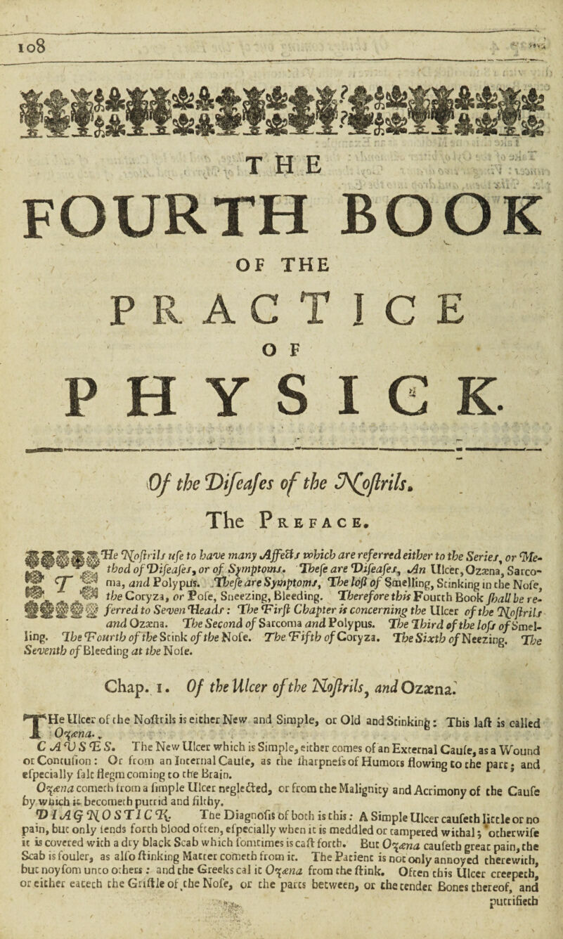 io8 'HV. f \ ' V THE OF THE P A C O F I c PHYSIC \0f the ‘Difcafes of the ^fojlrils. > The Preface. B$$ M‘Npfirils ufe to have many Ajfetts which are referred either to the Series; or <Me- ■*** rfod ofVifeafes, or 0/ Symptoms. Thefe are Vifeafes, */3h lllcer, Ozxna] Sarco- TIS ma, and Polypus. Tt>e/e are Symptoms, The lofl of Smelling, Stinking in the Nofe, ^ k', ^ Coryza, or Fofe, Sneezing, Bleeding. Therefore this Fourth Book yfcatf he re- f erred to Seven Heads: The <Firfi Chapter is concerning the Ulcer of the Ifyfirils and Ozxna. The Second of Sarcoma and Polypus. The Ihird of the lofs o/Smel- ling. The fourth of the Stink of the Nofe. The Ififtb of Coryza. T&e Sixth o/Neezing. The Seventh of Bleeding at the Nole. ■s . v / ' „ , ‘ „ / ■X • • ' *• . 1 \ ^ 1 Chap. 1. Of the Ulcer of the Noflrils, and Ozaena. THe Ulcer of the Noflrils is either New and Simple, or Old and Stinking: This laft is called O^tena.. C AV SfcS, The New Ulcer which is Simple, either comes of an External Caufe, as a Wound otContulion: Or from an Internal Cautc, as the iharpneis of Humots flowing to the part* and efpecially fait flegm coming to the Brain. O^xna cometh from a fimple Ulcer negledted, or from the Malignity and Acrimony of the Caufe by winch i; becometh putrid and filthy. D IAQ%0 ST1C% The Diagnofis of both is this; A Simple Ulcer caufeth little or no pain, buc only fends forth blood often, efpecially when it is meddled or campered withal; *ocherwife it is covered with a dry black Scab which fomtimes is cafl forth. But O^eena caufeth great pain, the Scab is fouler, as alfo flinking Matter cometh from it. The Patient is not only annoyed therewith buc noyfom unco others ; and the Greeks cal it 0\xna from the ftink. Often chis Ulcer creepecb* or either eacech the Guttle of ,the Nofe, or the pares between, or the tender Bones thereof, and pucrifiecb , ■