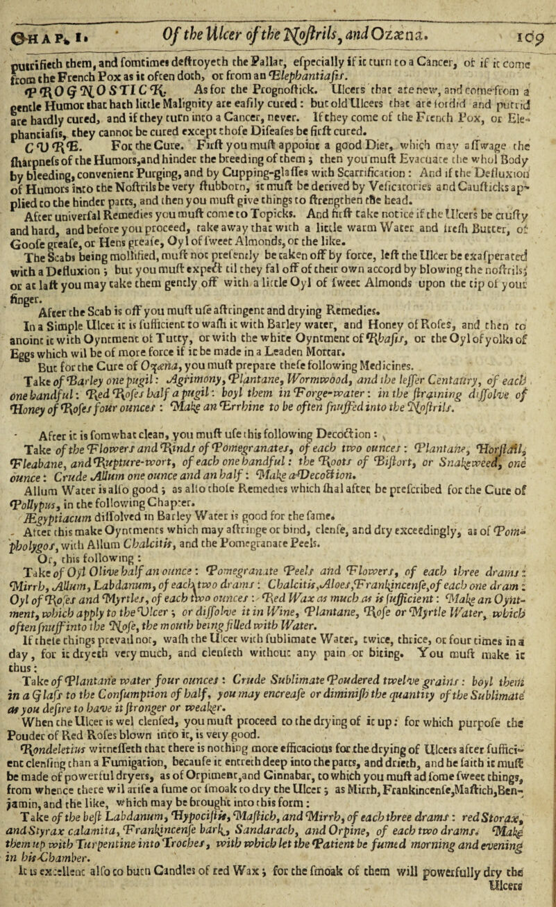 ©•HAP* *• Of the Ulcer of the 'ifoftrils9 and Ozaena. putrifieth them, and fomcimea deftroyeth the Falla c, efpecially it' ic turn to a Cancer, oc if it come ftom the French Pox as ic ofcen doth, or from an Elephantiafis. <p%oq no STIC% As for the Prognoftick. Ulcers that are hew, and eofoefrom i gentle Humor that hath little Malignity are eafily cured: but oldlllcers that areiordid and putrid are hardly cured, and if they turn into a Cancer, never. If they come of the French Pox, or Ele« phanciafis, they cannot be cured except chofe Difeafes be firft cured. For the Cure. Firft you muft appoint a good Diet,, which may affwage the ftiarpnefs of the Humors,and hinder the breeding of them j then you muft Evacuate the whol Body by bleeding, convenient Purging, and by Cupping-glafTes with Scarrification : And if the Defluxioh of Humors into the Noftrils be very ftubborn, itmuft be derived by Veficicories andCaufticksap^ plied to the hinder parts, and then you muft give things to ftrengthen the head. After univerfal Remedies you muft come to Topicks. And firft cake notice if the Ulcers be ciufty and hard, and before you proceed, rake away that wich a little warm Water and ircffi Butter, of Goofe greafe, or Hens greafe, Oy 1 of fweet Almonds, or the like. The Scabs being mollified, muft not prefently be taken off by force, left the Ulcer be exafperated with a Defluxion *, but you muft expert til they fal off of their own accord by blowing the noftrils; or at laft you may cake them gently off with a little Oyl of fweet Almonds upon the tip of you? finger. After the Scab is off you muft ufe aftringenc and drying Remedies. In a Simple Ulcer ic is fufflcient to wafhic with Barley water, and Honey of Rofes, and then to anoint it with Oyncment ot Tutty, orwith the white Qyncmenc of Shafts, or the Oyl of yolks of Eggs which wil be of more force if ic be made in a Leaden Mortar. But for che Cure of O^dsna, you muft prepare chefe following Medicines. Take of‘Barley one pugil: Agrimony, Elantane, Wormwood, and the lejfer Centaury, of each one handful: Eyed Eyofes half a pugil: boy l them in ‘Forge- water: in the fir fining chjfolve of ‘Honey of ofesfour ounce s : eMakg an Errhine to be often fnuffed into the cJS{pflrils. After ic is fomwhat clean, you muft ufe this following Decottion: s Take of the E lowers and Tyind/ of Eomegr anates, of each two ounces : Elantafie, Horjidil, Eleabane, andE{upture-wort, of each one handful: the Eyoots of ‘Biftort, or Snalgweed, one ounce: Crude Allum one ounce and an half: Wake aTfecoUion. Allum Water is alio good *, as alio thole Remedies which fhal after be prefcribed for che Cure of E oily pus, in che following Chapter. JEgyptiacum dilfolvcd in Barley Water is good for the fame. - Alter this make Oyntments which may aftringe or bind, clenfe, and dry exceedingly, as of Eotn* pholygos, with Allum Chalcitis, and che Pomegranate Peels. Or, this following : Take of Oyl Olive half an ounce : ‘Pomegranate Eeels and Elowers, of each three drams z fMirrh, Allum, Labdanum, of each two drams: Chalcitis,Aloes fFranlfincenfeyof each one dram i Oyl ofE[ofes and ‘Myrtles, of each two ounces ’.'Eyed Wax as much as is fufflcient: ‘Makg an Oynt- ment, which apply to the Vleer ■, or diffohe it in Wine, Elantane, T{ofe or ‘Myrtle Water, which oftenfnuffinto the 9ipfe, the mouth being filled with Water. If thele things prevail not, walh the Ulcer with fublimate Water, twice, thrice, oc four times in a day, for itdryesh very much, and elenfech without any pain or biting. You muft make ic thus: Take of El antarie water four ounces : Crude Sublimate Eoudered twelve grains: boy l them in aQlafs to the Confumption of half, you may encreafe or diminifh the quantity of the Sublimate at you defire to have it fironger or weahgr. When che Ulcer is wel clenfed, you muft proceed to the drying of icup: for which purpofe the Poudec of Red Rofes blown inco ic, is very good. T{ondeletius witneffech that there is nothing more efficacious for the drying of Ulcers after fuffici** ent clenfing chan a Fumigation, becaufe ic entreth deep inco che pares, and drietb, and he faith it muft be made of powerful dryers, as of Orpimenc,and Cinnabar, to which you muft ad fome fweet things, from whence there wil arife a fume oc imoak to dry the Ulcer j as Mirrb, Frankincenfe,Maftich,Ben-< jamin, and the like, which may be brought into this form: Take of the beft Labdanum, Hypocijiit, ‘Maftich, and ‘Mirrh, of each three drams: red Storax, and Styrax calamita,Erankfncenfe barl^, Sandaracb, and Orpine, of each two dramsc cMak^ them up with Turpentine into Troches, with which let the Eatient be fumed morning and evening in hitfChamber. It is excellent alfo to buen Candles of red Waxfor the fmoak of them will powerfully dry the Ulcers