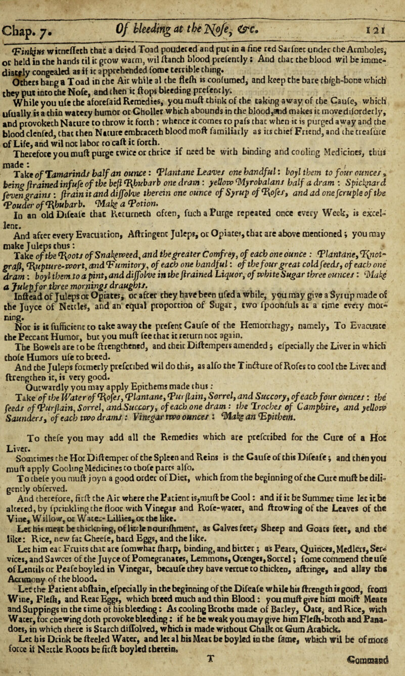 ‘Finkjtn wicneflech chat a dried Toad poudeced and puc in a fine red Sarfnec under che Armholes, oc held in che hands til it grow warm, wil ftancb blood presently; And chac che blood wil be imme- diacfiy congealed as if ic apprehended fome terrible thing. Others hang a Toad in che Air while al che flefh is confumed, and keep the bare cbigh-bons which' they puc into che Nofe, and then ic ft ops bleeding prefcntly. While you ufe che aforefaid Remedies, you muft chink of che taking away of the Caufe, which ufually is a chin watery humor or Gholler which abounds in che blood,and makes ic movediforderly, and provokech Nature to throw ic forth: whence ic comes to pafs thac when ic is purged away and the blood clenfed, chat then Nature embracech blood moft familiarly as its chief Friend, and the treafure of Life, and wil not labor to caftic forth. Therefore you muft purge twice or chrice if need be with binding and cooling Medicines, thus m Take of Tamarinds half an ounce: Tlantane Leaves one handful*, boylthem to four ounces» being ftrained inf ufe of the beft Rhubarb one dram : yellow ‘Myrobalan/ half a dram : Spichpard /even grains : ftr dinit and diffolve therein one ounce of Syrup of ‘Rofes, and ad one fcruple of the ‘Pouder of‘Rhubarb. ‘Make a‘Potion, In an old Difeafe thac Keturnecb often, fuchaPurge repeated once every Week, 13 excel¬ lent. : ... . And after every Evacuation, Aftringenc Juleps, or Opiate?, chac are above mentioned i you may make Juleps thus: . Take of the ‘Roots of Snakeweed, and the greater Comfrey, of each one dunce : ‘Plantdne, cRnot- graft, ‘Rupture-wort, and ‘F umitory, of each one handful: of the four great cold feeds, of each one dram: boyl them to a pint, and dijfolve in the ftrained Liquor, of white Sugar three ounces: <Mak$ a Julep for three mornings draughts. Inftead of Juleps or Opiates, or afeer they have been ufed a while, you may give a Syrup made of the Juyce of Nettles, and an equal proportion of Sugar, two fpoonfuls at a time every mor*> fling. Nor is it fufficienc to cake away the prefent Caufe of the Hemorrhagy, namely. To Evacuate the Peccant Humor, but you muft fee thac ic return not again. The Bowels are to be ftrengchened, and their Diftempers amended * efpecially che Liver in which thofe Humors ufe to breed. And che Juleps formerly prescribed wil do this, as alfo the Tin&ure of Rofes to cool che Liver and ftrengthen ic, is very good. Outwardly you may apply Epithems made thus: Take of the Water of‘Rofes, ‘Plantane, ‘Pur (lain. Sorrel, and Succory, of each four ounces: the feeds of ‘Purflain, Sorrel, and Succory, of each one dram: the Irocbes of Camphire, and yellow Saunders, of each two drams: Vinegar two ounces : ‘Make an ‘Epithetn. To thefe you may add all che Remedies which are prescribed for the Cure of a Hoc Liver. « Somcimes the Hoc Diftempcrofthe Spleen and Reins is the Caufe of this Difeafe; and then you muft apply Cooling Medicines to tbofe pares alfo. To thefe you muft joyn a good order of Diet, which from the beginning of the Cure muft be dili¬ gently obferved. And therefore, firft che Air where the Patient is,muft be Cool: and if ic be Summer time let it be altered, by fprinkling the floor with Vinegar and Rofe-wacer, and ftrowing of che Leaves of the Vine, Willow, or Water-Lillies, or the like. Lethi*meatbecbickning,oflicrlenourifliment, as Calves feet, Sheep and Goats feet, and the like: Rice, new fat Cheefe, hard Eggs, and the like. Let him eac Fruits chac are fomwhac fharp, binding, and bitter; as Pears, Quinces, MedIers,Ser* vices, and Sawees of the Juyce of Pomegranates, Lemmons, Orenges, Sorrel; fome commend che ufe of Lentils or Peafe boy led in Vinegar, becaufe they have vercue co chicken, aftringe, and allay the Acrimony of the blood. Lee the Patient abftain, efpecially in the beginning of the Difeafe while bis ftrength is good, from Wine, Flefh, and Rear Eggs, which breed much and chin Blood: you muft give him moift Meats and Suppings in the time of his bleeding: As cooling Broths made of Barley, Oats^ and Rice, wich Water, for chewing doth provoke bleeding: if he be weak you may give him Flefh-broth and Pana does, in which there is Starch diffolved, which is made without Chalk oc Gum Arabick. Let bis Drink be fteeled Water, and let al his Meat be boy led in che fame, which wil be of mots force if Nettle Roots be firft boy led therein, X Command