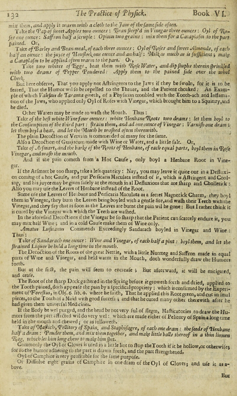 * 3 * --- ^ Book V1. mix them, ami it w>arm w?itb a cloth to the Jaw of the fame fide often. Take the ‘Tap of fweet apples two ounces: ‘Branfieep'd in Vinegar three ounces: Oyl of fes one ounce: Saffron half afcruple : Opium two grains : mix them for a Cataplafm to the part pained. Or, Take cf‘Barley and Bean meal, of each three ounces: Oyl ofBofes and fweet Almonds, of each half an ounce: the juyee of Heufleek.one ounce and anhalf: ‘Milyas much as is fuffioient; mak$ a Cataplafm to be applied often warm to the part. Or, Take two whites of‘Eggs, beat them with Bofe Water, and dip flupbs therein {printed with two drams of Bepper Boudered: Apply them to the pained fide over the whol Cheekc Bui here obferve, That: you apply not Aftringents to the Jaws if they befwoln, for it is to be feared, That the Humor vvil lobe repelled to the Throat, and the Patient choaked ; An Exam¬ ple of which Valefius de Taranta giveth, of a Fhyfuian troubled with the Tooch-ach and Inflama- tion of the Jaws, who applied only Oyl of Roles with Vinegar, which brought him to a Squinzy,and he died. Ocher Waters may be made to wafh the Moutb. Thus: Take of the heft white Wine four ounces: white Henbane H^oots two drams: let them boyl to the Consumption of the third part: (train them, and ad one ounce of Vinegar: Varnift) one dram : let them boyl a heat, and let the ‘Mouth be wajbed often therewith. The plain Decoction of Vervain is commended of many for the fame. Alfoa Decoftion ofGuajacum made with Wine or Water, and a lictle fair. Or, Take of Arfmart, and the barks of the Boots of Henbane, of each equal parts, boyl them in B\ofe Vinegar, and waft) the mouth. And if cne pain comech from a Hoc Caufe, only boyl a Henbane Root in Vine¬ gar. If the Arfmart be coo (harp, take a lefs quantity: Nay, you may leave it quite out in a Defluxi¬ on coming of a hoc Caufe, and put Perficaria Maculata inftcad of ir, which is Aftringent and Cool¬ ing, and his juyee may be given lately at the mouth in al Defluxions thac are fharp and Chollerick : Alfo you may ufe the Leaves of Henbane inflead of the Root. Some ufe the Leaves of Henbane and Perficaria Maculata as a fecrec Magnetick Charm, they boyl them in Vinegar, they burn the Leaves being boy led wich a gentle fire,and wafli their Teeth wich the Vinegar,and they fay that as foon as the Leaves are burnt the pain wil be gone: But I rather chink ic is cured by the Vinegar with which the Teeth are wafhed. In the aforefaid Deceptions if the V inegar be fo fharp that the Patient can fcarcely endure ir, you may mix half Wine *, and in a cold Caufe make them of Wine only. Amatus Lufit anus Commends Exceedingly Sandaracb boyled in Vinegar and Wine : Thus: Take of Sandaracb one ounce: Wine and Vinegar, of each half a pint: boyl them, and let the ftrained Liquor be held a long time in the mouth. The.Deception of the Roots of the gteac Nettie, with a lictle Nutmeg and Saffron made in equal parts of Wine and Vinegar, and held warm in the Mouch, doth wonderfully draw the Humors forth. But at the fiifl, the pain will feem to encreafe ; But afterward, ic will be mitigated and ceafe. b ’ The Root of the fharp Dock gathered in the Spring before it groweth forth and dried, applied to the Tooth pained, doth appeafe the pain by a fpscifical propriety ; which is confirmed by the Experi¬ ment of Bor eft us, in ObJ.6 lib. 4. where be faith, Thac he applied this Root green, and cut in final pieces, to the Tooth ol a Maid with good fuccefs j and chat he cured many other therewith after hg had given them umverfal Medicines. If the Body be wel purged, and the head be not very ful of flegm, Maflicatories to draw the Hu¬ mors from the part affc&ed wil do very wel: which are made either of Pelicory of Spain a long time held in the mouth and chewed ; or as followeth. T ake of<Maftich, <Pellitory of Spain, and Staphifagre, of each one dram: the feeds of Henbane half a dram : Bonder them, and mix them together, and mat$ little balls thereof in a thin linnen cI\ag, which let him long chew to makg him jpst. Commonly the Oyl or Cloves is uted in a lictle lint to flop theTooch if ic be hollo w,or other wife- for fothe humor adhering to the pare is drawn forth, and the pare (Lengthened. Oyl ofCamphire is very profitable for the fame purpofe. Or Diffolve e;ghc grains ofCamphire in onedram of theOyl of Cloves; and ufe ic as a- Buc