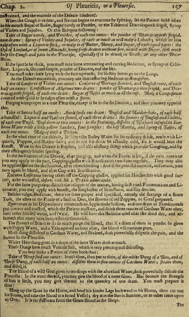 retrained, and the encreafe of the Difeafe hindered. i When the Cough is violent, and Nature begins to evacuate by fpiceing, let the Patient hold often in bit mouth Sugar of Rofe*, Sugar candy orPenides, or the Tablets of Diatracaganth frigid. Syrup of Violets and Jujubes. Or this Eciegma following : Take of Sugar candy, and *Penides, of each one ounce : the pouder of Diatracaganth frigid* two drams: Syrup of Violets and Jujubes, of each as much as will make a Loboch m9 which let him take often with a Liquoris [Hck_9 or makg it of Dutter, Honey, and Sugar, of each equal parts: the Oyl ofLinfeed,or of fweet *Almonds, being frefh drawn without fire, mixed with Sugar, doth much help the Cough and pain in the Hleurifie, efpecially if it be drunl^in Drotb, or any other Deco- Hion. If the fpictle be thick, you muft mix fome attenuating and cutting Medicines, as Syrup of Colts¬ foot, Liquoris,Oxymelfimple, pouder of Diareos,and the like. You muft take chefe lying wich the face upward?, for fo they better go to the Lungs. As the Difeafe cncreafetb, you may ufe this rcftoring Medicine to ft lengthen. T ake of Conferve of Violets one ounce: Conferve of Dorr age flowers, and DuglofJ roots, of each half an ounce: ConfeUion of Alhgrmes two drams: pouder of Diamargariton frigid, and Dia¬ tracaganth frigid, of each one dram: Sugar ofHpfes as much as all the rejt. Makg a Compofitiort covered with (fold to be tahgn often with a jpoon. Purging is improper in a true Pleurifie,except it be in the declination *, and then you may appoint this. Take of Senna half an ounce: Annis feeds one dram: Duglofi and Maiden-hairy of each half a handful: Liquoris and%aifons ftoned, of each three drams : the flowers of Duglofi and Violets 0 of each one Hugil. Doyl them to two ounces: in the {training, diffolve of Rhubarb infufed in Sca¬ bious Water with a little yellow Sanders, f our fempties : the beft Manna, and Syrup of Hofcs, of each one ounce. Mahg of tbefe a Dmion. In the whol time of the difeafe, le fim rake Barley Water for his ordinary dtink, made with Li¬ quoris, Poppies,and Maiden*hair $ at-i let not his drink be a&ually cold, for ic would hurc the Breaft. Wine in this Difeafe is Poyfon, si:d alfo ali (harp things which provoke Coughing, and by their aftringency hinder (pitting. In the declinacion of the Difeafe, after purging, and when the Feaver islefs, if the pain continue youmay apply to the part, Cupping-glafTes with Scarification cwodaiescogecher. They may alfo be applied before the declination, after often bleeding : And if the pain ftd encreafe, and return, you may again lec blood, and afeer Cup with Scarification. Z acutus Lufttanus having taken off the Cupping-glades, applied fix Hot fleeches with good fuc* cef?, as he witnefTed^ atyeru. io4*. lib. i. Hraxis admirand<e. For the fame purpofe to difeufs the reliques of the matter, having firft tried Fomentations and Li¬ niments, you may apply with benefit, the Emplaifter of Btimftone, and Bay-berries. Befides vulgat Medicines, there are fome proper and fpecifical, namely the fhauings of a Boars Tusk, the afhes of the Pizzle of a Bull or Deer, the flowers of red Poppies, or Coral prepared. Quercetan in his Difpenfatory commends an Apple made hollow, and one dram of Frankincenfe pur therein and roafted, which the Patient muft eat, and drink three ounces of Carduus Water after, then cover himfelf warm, and fweat. He will have this Medicine ufed after the third day, and af» firmeth that many have beenreftored therewith. The flowers of Box-tree do fo much purge the Blood, chat if a dram of them in pouder be given with Poppy Water, and a Vein opened an hour afeer, the blood wil continue pure. Horf-dung diflolved in Carduus Wacer, and ftrained,dutb powerfully difperfe the pain, and the humor in the Pleurifie. White Hen-dung given in a dram of the fame Water doth as much. Thefe Dungs have much Volatile Salt, which is very piercing and difeufling. You may make a Potion of them both thus: Take of Hemp feed one ounce: bruife them, then put to them, of the white Dung of a Hen, and of Horfe Dung, of each half an ounce; diffolve them in five ounces of Carduus Water; ft rain thems and drinkft. The Blood of a wild Goat given to ten drops with the aforefaid Water,doth powerfully difeufs the Pleurifie: In the want thereof, you may give the blood of a tame Goat. But bscaufe the ftrengtb of him is little, you may give thereof to the quantity of one dram. You muft prepare is thus: Hang up the Goat by the Horns, and bend his hinder Legs backward to his Horns, then cut ou£ his Stones, and cake the Blood in a broad Veflel; dry it in the Sun in Summer, or at other times upon an Oven. Ic is far different from the Goats Blood in the Shops. Tbg