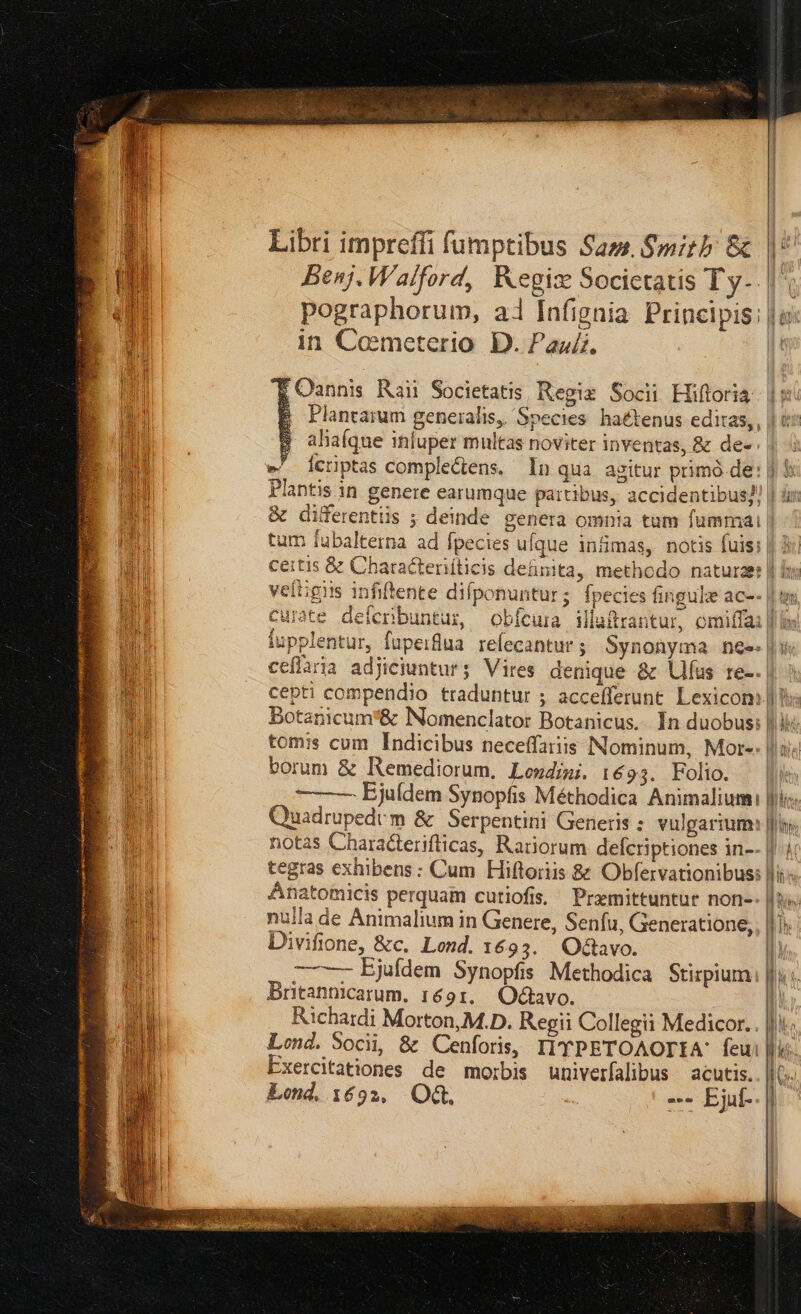 Libri impreffi fumptibus Sam. Smitb &amp; Benj. Walford, Kegiz Socictatis Ty-.| pographorum, ai Infignia Principis: | o in Cometerio D. Pau. | x 5 OQannis Raii Societatis Regiz Socii Hiftoria. | y E Plantarum generalis, Species haétenus editas, , | ax B alaíque inluper multas noviter inventas, &amp; de- ; | 4 e^ lerptas comple&amp;ens. In qua agitur primó de: | b Plantis in genere earumque partibus, accidentibus! | üri &amp; diferentüs ; deinde genera omnia tum fummi | tum fubalterna ad fpecies ufque infmas, notis fuis: | 3c certis &amp; Characteriiticis definita, methodo naturaer | is veftigiis infiftente difponuntur; fpecies fingula ac-- | ur curate deferibuntug —obícuma illuftrantur, omiffai | fupplentur, fupeiflua. refecantur ; Synonyma nee. | ii | | ceflaria adjiciuntur; Vires denique &amp; Ulfus re-. | cepti compendio traduntur ; accefferunt. Lexicom || bs Botanicum&amp; Nomenclator Botanicus.. In duobus: | ii; tomis cum Indicibus neceffaris Nominum, Mors. là EU borum &amp; lemediorum, Lewdimi. 1693. Folio. | Eo — — Ejuídem Synopfis Méthodica Animalium: Ihi. EN Quadrupedvm &amp; Serpentini Generis : vulgarium: Jii. E notas Characterifticas, Rariorum defcriptiones in-- 4 mi tegras exhibens : Cum Hiftoriis &amp; Obfervationibus: | Anatomicis perquam cutiofis, Premittuntur non-- | nulla de Animalium in Genere, Senfu, Geeneratione,, || Divifione, &amp;c.. Lond. 1€ 93. Qvo. — — Ejuídem Synopfis Methodica Stirpiumi fu s. Britannicarum. 1691. Octavo. [i Richardi Morton, M.D. Regii Collegii Medicor. . |i. Lond. Socii, &amp; Cenforis, IIYPETOAOTIA: feu LN Exercitationes de morbis univerfalibus acutis. || Lond. 1692, OG. ás --- Ejuf-. | a. !