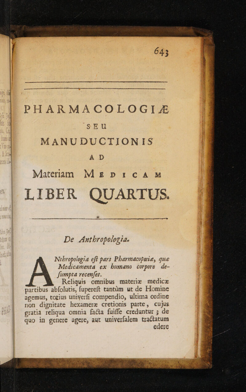 PHARMACOLOGIJZ sEU MANUDUCTIONIS A D Materraàm Mg pr:caA M LIBER QUARTUS. De Anthropologia. J Nibropologia eft pars Pbarmacopaie, que Medicamenta ex bumano corpore de- fumpta recenfet. , Reliquis omnibus materie medice partibus abfolutis, fupereft tantüm ut de Homine agemus, totius univerfi compendio, ultima ordine non dignitate hexamerz cretionis parte, cujus gratia reliqua omnia facta fuiffe creduntur 5 de | quo in genere agere, aut univerfalem — Caere l