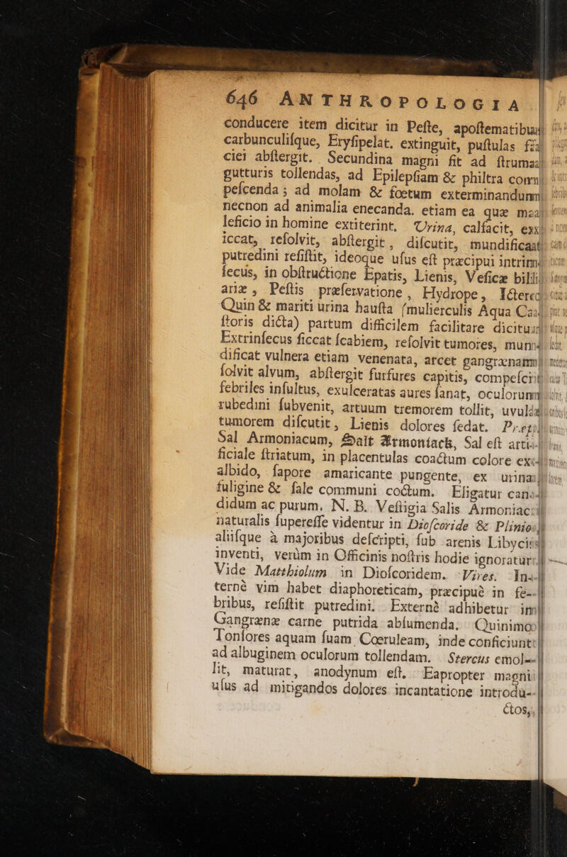 64606 ANTHROPOLOGIA carbunculifque, Eryfipelat. extinguit, puftulas fij gutturis tollendas, ad Epilepfiam &amp; philtra com| peícenda ; ad molam &amp; foetum exterminandunm necnon ad animalia enecanda. etiam ea qua mzaj leficio in homine extiterint, Urina, calfacit, exx liccat, refolvit, abíergit, diícutit, tmundificast putredini refifüt, ideoque ufus eft przcipui intrim. arx, Pefüs prefervatione , Hydrope, I&amp;ere Quin &amp; mariti urina haufta (mulierculis Aqua Cai ftoris dicta) partum difücilem facilitare dicituij Extrinfecus ficcat fcabiem, refolvit tumores, mun dificat vulnera etiam venenata, arcet gangraenamm| febriles infultus, exulceratas aures fanat, oculorum rubedini fubvenit, artuum tremorem tollit, uvulda tumorem difcutit, Lienis dolores fedat. Prey) Sal Armoniacum, alt Srmontack, Sal eft arti. ficiale ftriatum, in placentulas coactum colore ex:J albido, fapore amaricante pungente, ex urna fuligine &amp; fale communi. coctum. Eligatur can. didum ac purum, NN. B. Vefligia Salis Armoniac naturalis fupereffe videntur in Dio[coride &amp; Plinio:] alifque à majoribus defcrpti, fub arenis Libyciss] inventi, verüm in Officinis noftris hodie ignoratur Vide Mattbiolum in Diofcoridem. -Vires dm. terné vim habet diaphoreticam, precipue in fe- bribus, refifit putredini, Extern adhibetur iml angrzne carne putrida abíumenda. ^ Quinimo Tonfores aquam fuam. Coeruleam, inde conficiunt ad albuginem oculorum tollendam. . Szercus emol--| lit, maturat, anodynum eft. Eapropter magni;| ulus ad micgandos dolores incantatione introdu-- | ctos, |l rz DU cem