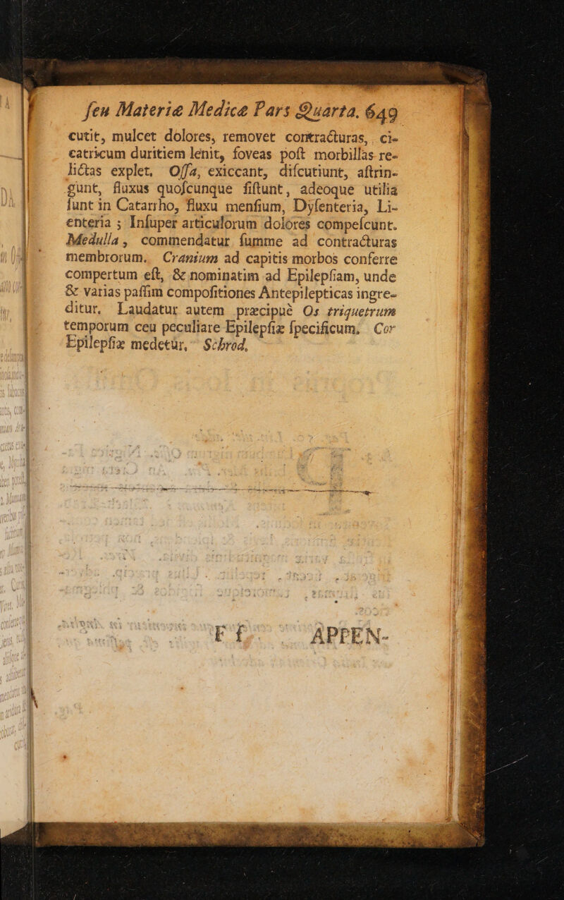 cutit, mulcet dolores, removet. contracturas, , ci- catricum duritiem lenit, foveas poít morbillas re- litas explet, Offa, exiccant, diícutiunt, aftrin- gunt, fluxus quofcunque fiftunt, adeoque utilia lunt in Catarrho, fluxu. menfium, Dyfenteria, Li- enteria ; Infuper articulorum dolores compeícunt. Medulla , commendatur. fumme ad contracturas membrorum. | Cragium ad capitis morbos conferre compertum eft, & nominatim ad Epilepfiam, unde & varias paffim compofitiones Antepilepticas ingre- ditur. Laudatur autem precipue Os zriguerrum temporum ceu peculiare Epilepfiz fpecificum, | Cor Epilepfiz medetür, ^ $cbred, APPEN-