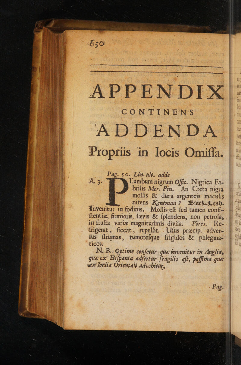 ADDENDA Propris in locis Omiffa. Pag. $0. Lin. ult. adde Lumbum nigrum Offic. Nigrica Fa- brilis Mer. Pin. An Cteta nigra mollis & dura argenteis maculis nitens Xentman ? 2blach-d can. Ynvenitur in fodinis. Molliseft fed tamen confi- ftentiz, firmioris, levis & Íplendens, non petrofa, infrufla varie magnitudinis divifa. Vires. Re- fngerat, ficcat, repellit. . lfus przcip. adver- ius ftrumas, tumorefque frigidos & phlegma- ticos. IN. B.. Qptime cenfetur que invenitur in Anglia, gue ex Hifpania adfertur fragilis efl, peffima que «x India Orientali advebitur, vr) e. P 4g. --—