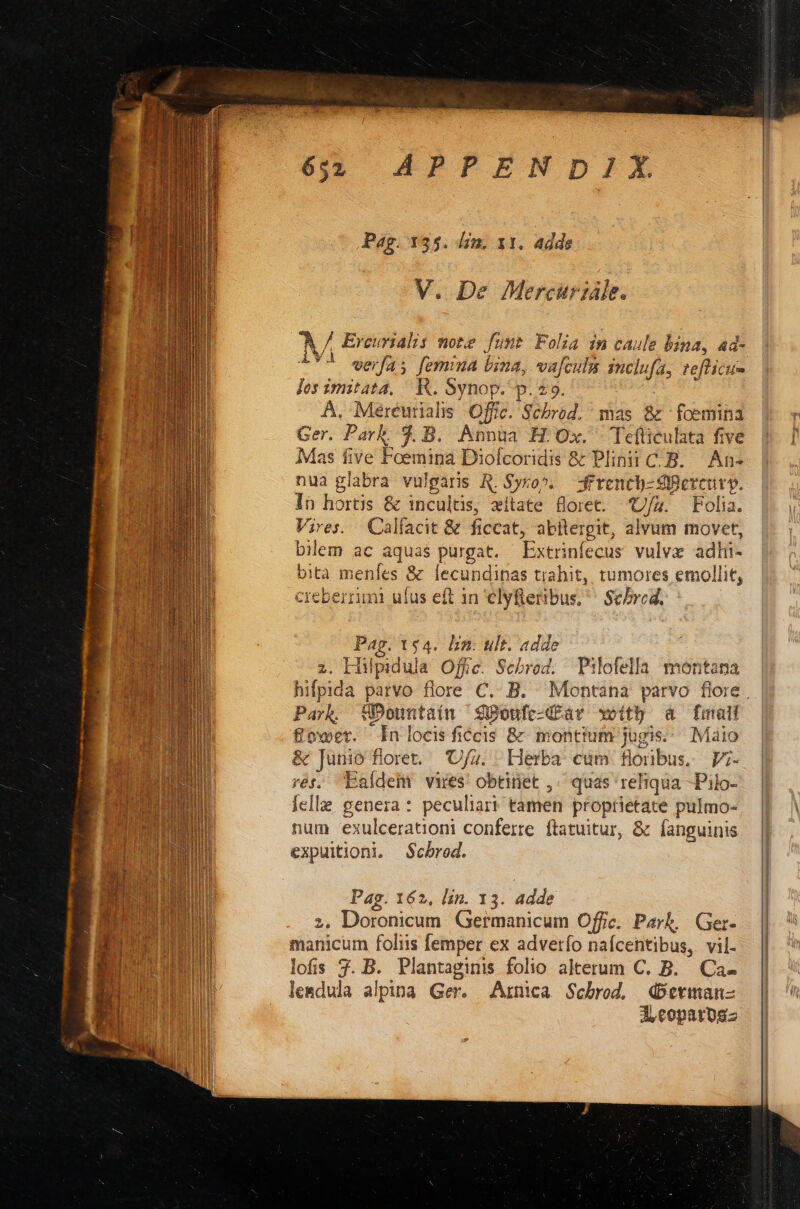 Pag. 135. drm. x1. adde V. De Mercuriále. A / Ercuridlis note funt Folia imn caule bina, ad- LY werfas femina bina, vafculn mclufa, teflicus Jos imitata. R. Synop. p. 29. A, Meréurialis Offic. Schbrod. mas 8c foemina Ger. Park. $4. B. Anvoua H Ox. Te(ticulata five Mas five Foemina Diofcoridis & Plinii C- B. An- nua glabra vulgaris R. Syxop..— frencb- Sbercurp. in hortis & incultis, eitate floret. U/4. Folia. Vires. | Calfacit & ficcat, abitergit, alvam movet, bilem ac aquas purgat. Extrinfecus vulvz adli- bita menfes & lecundinas trahit, tumores emollit, creberrimi ufus eft in elyfteribus, Schred. | Pag. 154. lim: ult. adde z. Hiülpidula Offic. Scbrod. Pilofella montana | hifpida parvo flore C. B. Montana parvo flore | | Parh UÜDountaiín Soufc-dfavr xeithb à fma | &£ower. inlocisfiécis & montium jugis... Maio & Junio floret. 'Ufz. Herba cum flonbus. ;- rés, Eafdem vires! obtinet ,. quas reliqua -Pilo- felle genera: peculiar? tamen proptietate pulmo- num exulcerationi conferre. ftatuitur, & fanguinis expuitioni. S$cbrod. Pag. 162, lin. 13. adde ;, Doronicum Germanicum Office. Park. | Ger- manicum folis femper ex adverfo nafcentibus, vil- lofis 3. B. Plantaginis folio alterum C. B. Ca- lesedula alpina Ger. JArnica Scbrod. dbetman- d copatusz