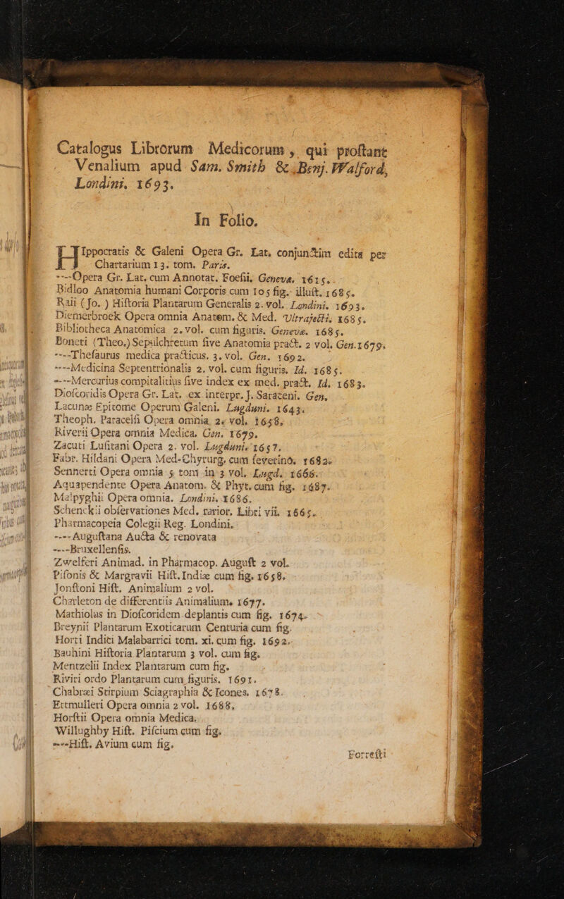 -— Catalogus Librorum Medicorum ,. qui proftant Venalium. apud. $am. Synitb. &amp; , Benj. VFalford, T TIppocatis &amp; Galeni Opera Gr. Lat, conjunctim edita per Chartarium 13. tom. Par;s. Bidloo Anatomia humani Corporis cum 10; fig. illuft. 1685. - Diemerbroek Opera omnia Anatem. &amp; Med. Ultraje£i; 168 $. Bibliotheca Anatomica 2.vol. cum figuris. Geneva. 1685. , oneti (Theo.) Sepulchretum five Anatomia prat. 2 vol. Gen.1679; is Lacune Epitome Operum Galeni. Lagduni. 1643. Theoph. Paracelfi Opera omnia. 2« vol. 1648, Riverii Opera omnia Mediea, Gen. 1679. Zacuti Lufitani Opera 2. vol. Lugduni, 1657. Fabr. Hildani Opera Med-Chyrurg, cum feverinó, 1682. Sennerti Opera omnia: $ toni in 3 vol, Lugd. 1668. Aquapendente Opera Anatom. &amp; Phyt. cum fig. 1685. Ma!pyghii Opera omnia. Londini. 3686. Schenckii obíervationes Med. rarior, Libri vi, 1665, Pharmacopeia Colegii Reg. Londini, ---.Auguftana Au&amp;ta &amp; renovata ----Bruxellenfis. Zwelferi Animad. in Pharmacop. Auguft 2 vol. Pifonis &amp; Margravii Hift. Indiz cum fig, 1658. Jonfoni Hift. Animalium 2 vol. Charleton de differentiis Animalium, 1677. Mathiolas in Diofcoridem.deplantis cum fig. 1674. Dreynii Plantarum Exoticarum Centuria cum fig Horti Inditi Malabarrici tom. xi. cum fig. 1692. Bauhini Hiftoria Plantarum 3 vol. cum fig. Mentzelii Index Plantarum cum fig. Riviri ordo Plantarum cum figuris, 1691. Chabrzi Stirpium Sciagraphia &amp; Icones. 1678 Ertmulleri Opera omnia 2 vol. 1688. Horftii Opera omnia Medica. Willughby Hift. Pifcium cam fig. Hift. Avium cum fig. T^ Lr 4 , Forrefti