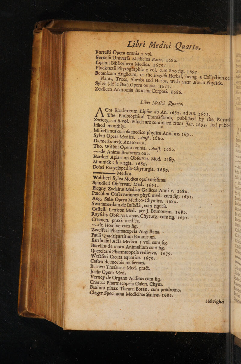 Iri Medici Forrefti Opera omnia 2 vol, Fernelii Univerfa Medicina Bonet. 1680, Lipenii Bibliotheca Medica. 1679. Plucknetii Phytogfaphia 2 vo], Plants, Trees, Shrübs and H.rb Sylvii (dé le Boc) Opera omnia, 1681. Zeidlern Anatomia humani Corpori. 1686, Libri Medici Suarto, Society, in 8.vol. which are continued fr lifhed monthly. , Mileellanea curiofa medi Diemerbroeck Anatomica, Tho. Willifii Opera omnia, ---de Anima Brutorum OXa, Harderi Apiarium Obfervat, Med, 1687, Munpnick Chirurgia. 1689. Do!zi Encyclopedia-Chyrurgia, y 689. mum emen. |VÍCdica. Waltheri Sylva Medica opulentiffima: Spindleri Obfervat, Med, 1691. Blegny Zodairus Medico Gallicus Anni c, 1686. vám[t. 1682, Ang. Salz Opera Medico-Chymica. 1682. Swammerdam de Infe&amp;is, cum figuris, Caftelli Lexicon Med, per J. Brunonem. 1682, Ruyfchii Obfe: vat, anat. Chyrurg. cum fig. 16e: Craanen. praxi: medica, ----de Homine cum fig. Zwelferi Pharmacopcia Auguftana. Pauli Quadripartitum Botanicum. : Bartholini A&amp;a Medica $ vol. cum fig Borellus de motu Animalium cum fig. Quercitani Pharmacopeia rediviva, . ; 629. Weftferi Cicuta aquatica. 1679. Caftro de inorbis mulierum, Burneti Thefaurus Med. prad. Joelis Opera Med. ; Verney de Organo Auditus cum hg. Charrus Pharmacopeia Galen. Chym. Bauhini pinax 'Theatri Boran. cum prodromo. Cleger Specimina Medicinae Sinica. 1682. Helvigha