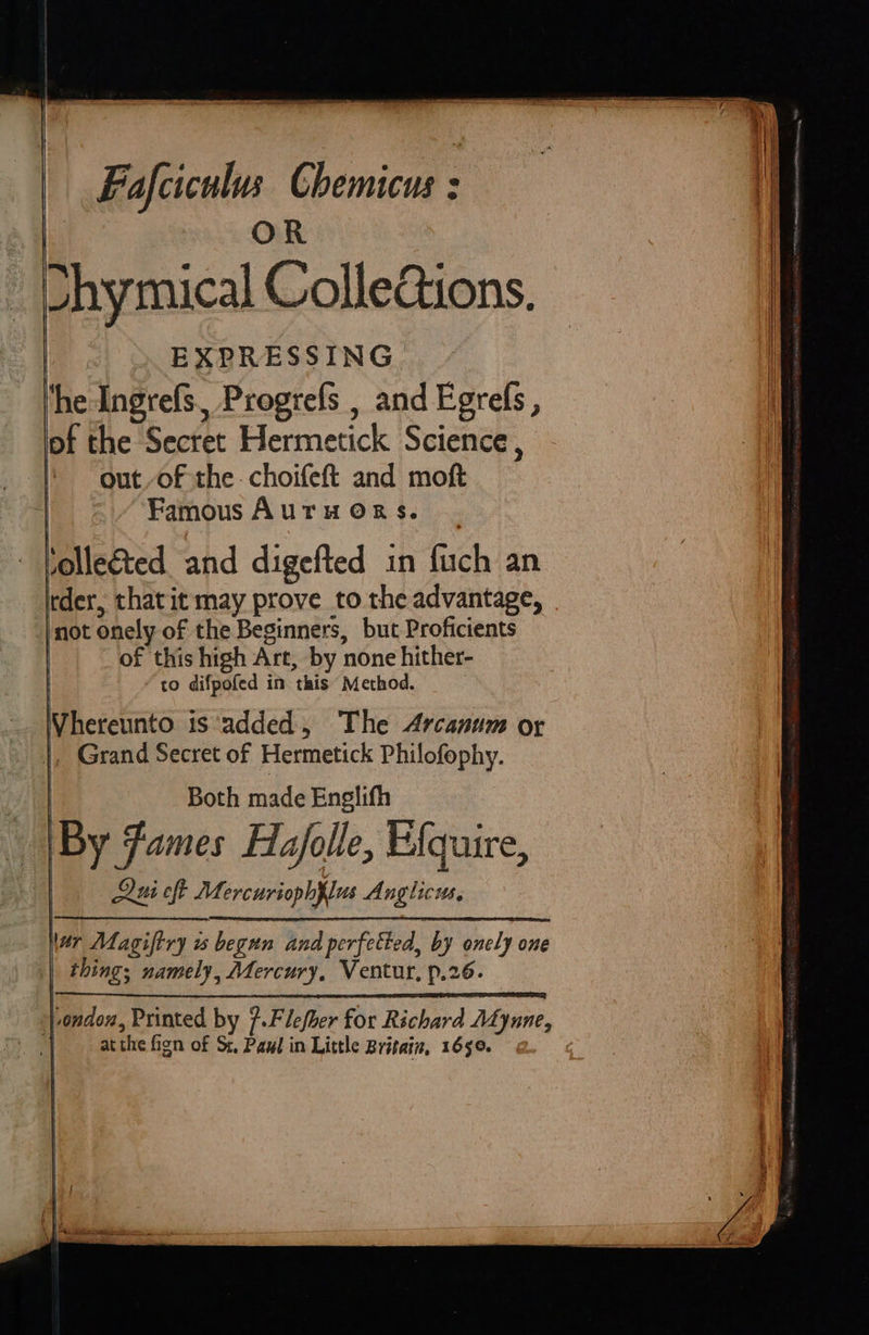 OR ™~ | tide ™“ e Shymical ColleGions. EXPRESSING ‘he Ingrefs., Progrefs , and Egrefs, of the Secret Hermetick Science, out-of the. choifeft and moft Famous Auru Ors. ilerted ahd digefted in fuch’an tder, thatit may prove to the advantage, not onely of the Beginners, but-Proficients of this high Art, by none hither- to difpofed in this Method. Vhereunto is ‘added 5» The Arcanum or |, Grand Secret of Hermetick Philofophy. | Both made Englith By Fames Hajolle, Efquire, Qui oft Mercuriophflus Anglicus, War Magiftry is begun and perfetted, by onely one thing; namely, Mercury, Ventur, p.26. ‘|-ondon, Printed by }.Flefber for Richard ALyune, | atthe fign of St, Paul in Little Britain, 1650.